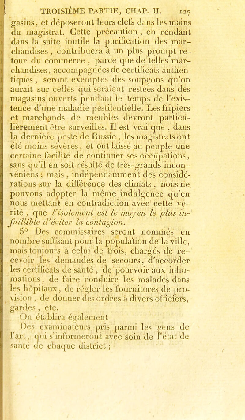 gasins, et déposeront leurs clefs clans les mains du magistrat. Cette précaution, en rendant dans la suite inutile la purification des mar- chandises , contribuera à un plus prompt re- tour du commerce , parce que de telles mar- chandises, accompagnées de certificats authen- tiques, seront exemples des soupçons qu'on aurait sur celles qui seraient restées dans des magasins ouverts pendant le ten)ps de l'exis- tence d'une maladie pestilentielle. Les fripiers et marchands de meubles devront particu- lièrement être surveilles. Il est vrai que , dans la dernière peste de Russie , les magistrats ont été moins sévères, et ont laissé au peuple une certaine facilité de continuer ses occupations, sans qu'il en soit résulté de très-grands incon- véniens; mais^ indépendamment des considé- rations sur la différence des climats, nous rie pouvons adopter la même indulgence c£u'en nous mettant en contradiction avec cette vé- rité , que risolement est le moyen le plus in- JailUhle d'éviter la contagion. 5° Des commissaires seront nommés en nombre suffisant pour la population de la ville, niais toujours à celui de trois, chargés de re- cevoir les demandes de secours, d'accorder les certificats de santé , de pourvoir aux inhu- mations , de faire conduire les malades dans les h(')pitaux, de régler les fournitures de pro- vision , de donner cfes ordres à divers officiers, gardes , etc. On établira également Des examinateurs pris parmi les gens de l'art, (jui s'informeront avec soin de J'ëtat de santé ae chaque district ;
