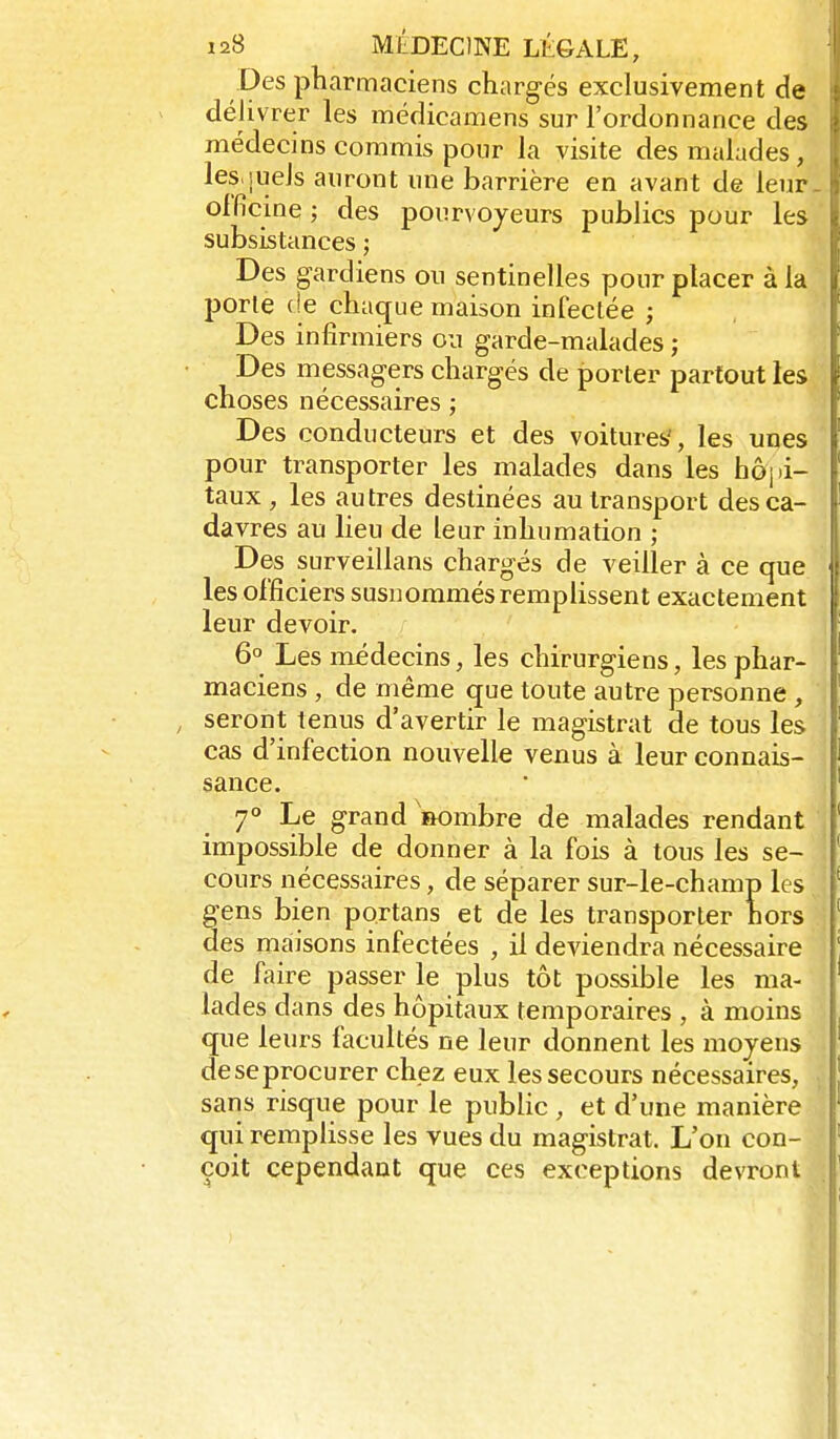 Des pharmaciens chargés exclusivement de délivrer les médicamens sur l'ordonnance des médecins commis pour la visite des malades, les quels auront une barrière en avant de leur. olficine ; des pourvoyeurs publics pour les subsistances ; Des gardiens ou sentinelles pour placer à la porte (!e cha(jue maison infectée ; Des infirmiers ou garde-malades ; Des messagers chargés de porter partout les choses nécessaires ; Des conducteurs et des voitures', les unes pour transporter les malades dans les hôpi- taux, les autres destinées au transport des ca- davres au lieu de leur inhumation ; Des surveillans chargés de veiller à ce que les officiers susnommés remplissent exactement leur devoir. 6° Les médecins, les chirurgiens, les phar- maciens , de même çjue toute autre personne , , seront tenus d'avertir le magistrat de tous les cas d'infection nouvelle venus à leur connais- sance. 7° Le grand nombre de malades rendant impossible de donner à la fois à tous les se- cours nécessaires, de séparer sur-le-champ les gens bien portans et de les transporter hors des maisons infectées , il deviendra nécessaire de faire passer le plus tôt possible les ma- lades dans des hôpitaux temporaires , à moins que leurs facultés ne leur donnent les moyens deseprocurer chez eux les secours nécessaires, sans risque pour le public , et d'une manière qui remplisse les vues du magistrat. L'on con- çoit cependant que ces exceptions devront