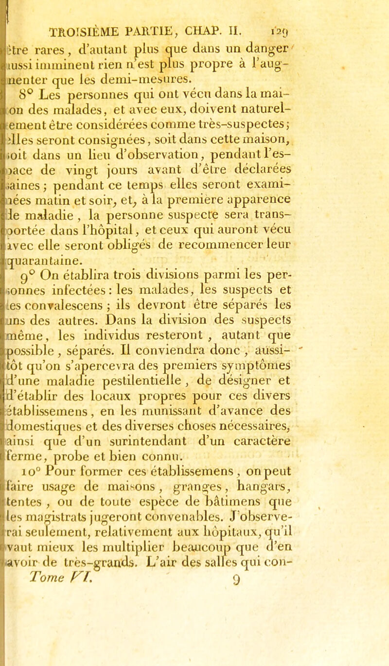 être rares, d'autant plus que dans un danger aussi iaiminent rien n'est plus propre à l'aug- menter que les demi-mesures. 8° Les personnes qui ont vécu dans la mai- on des malades, et avec eux, doivent naturel- lement être considérées comme très-suspectes ; illes seront consignées, soit dans cette maison, ioit dans un lieu d'observation, pendant l'es- pace de vingt jours avant d'être déclarées >iaines ; pendant ce temps elles seront exami- nées matin et soir_, et;, à la première apparence Lie maladie , la personne suspecte sera trans- portée dans l'hôpital, et ceux qui auront vécu àvec elle seront obligés de recommencer leur quarantaine. 9^ On établira trois divisions parmi les per- sonnes infectées : les malades, les suspects et les convalescens ; ils devront être séparés les uns des autres. Dans la division des suspects même, les individus resteront , autant que possible , séparés. Il conviendra donc , aussi- ' tôt qu'on s'apercevra des premiers symptômes 'd'une maladie pestilentielle , de désigner et d'établir des locaux propres pour ces divers établissemens, en les munissant d'avance des domestiques et des diverses choses nécessaires, lainsi que d'un surintendant d'un caractère ferme, probe et bien connu. 10° Pour former ces établissemens, on peut faire usage de maisons , granges, hangars^ tentes , ou de toute espèce de bâtimens que les magistrats jugeront convenables. J'observe- rai seulement, relativement aux hôpitaux, qu'il >vaut mieux les multiplier beiuicoup que d'en avoir de très-grands. L'air des salles qui con-