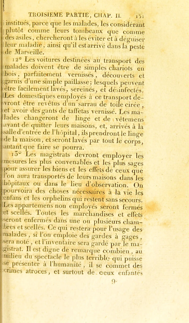 j institués, parce cjue les malades, les considérant I plutôt comme leurs tombeaux que comme ; des asiles, chercheront à les éviter et à déguiser j leur maladie, ainsi qu'il est arrivé dans la peste de Marseille. 12° Les voitures destinées aii. transport des malades doivent être de simples chariots en ■bois, parfiiitetnent vernissés, découverts et .garnis d'une simple paillasse; lesquels peuvent être lacilementlavés^ sereinés^, et désinfectés. ILes domestiques employés à ce transport de- vront être revêtus d'un sarrau de toile cirée , et avoir des gants de talFetas vernissé. Les ma- 'lades chano-eront de linge et de vêtemens avant de quitter leurs maisons, et, arrivés à la •salle d'entrée de l'hôpital, ils prendront le linge de la maison, et seront lavés par tout le corps, lautant que faire se pourra. i5'^ Les magistrats devront employer les mesures les plus convenables et les plus sages pour assurer les biens et les effets de ceux que l'on aura transportés de leurs maisons dans les hôpitaux ou dans le lieu d'observation. On pourvoira des choses nécessaires à la vie les cnfans et les orphelins qui restent sans secours. Lesappartemens non employés seront fermés ;et scellés. Toutes les marchandises et efTéts seront enfermés dans une ou plusieurs cham- bres et scellés. Ce qui restera pour l'usage des 'malades , si l'on emploie des gardes à gages , sera noté , et l'inventaire sera gardé par le ma- gistrat. Il est digne de remarque ccmibien , au fimiheu du spectacle le plus terribhj qui puisse pse présenter à l'humanité, il se commet des <ifiraes atroces, et surtout de ceux enfantés 9-