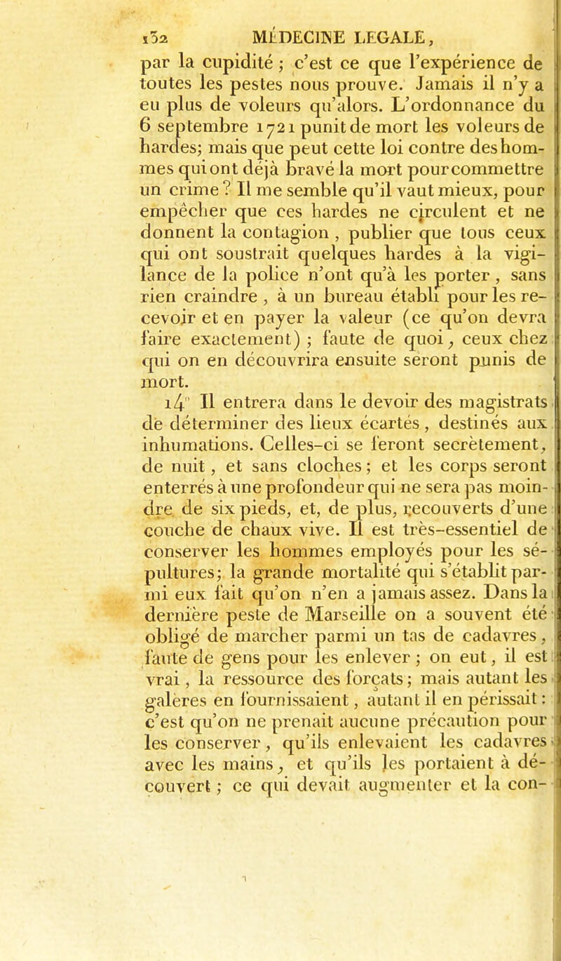 par la cupidité ; c'est ce que l'expérience de toutes les pestes nous prouve. Jamais il n'y a eu plus de voleurs qu'alors. L'ordonnance du 6 septembre 1721 punit de mort les voleurs de hardes; mais que peut cette loi contre des hom- mes qui ont déjà bravé la mort pour commettre un crime ? Il me semble qu'il vaut mieux, pour i empêcher que ces hardes ne circulent et ne donnent la contagion , publier que tous ceux qui ont soustrait quelques hardes à la vigi- lance de la police n'ont qu'à les porter, sans rien craindre , à un bureau établi pour les re- cevoir et en payer la valeur (ce qu'on devra faire exactement); faute de quoi^ ceux chez; qui on en découvrira ensuite seront punis de mort. i4' Il entrera dans le devoir des magistrats de déterminer des lieux écartés, destinés aux inhumations. Celles-ci se feront secrètement, de nuit, et sans cloches ; et les corps seront enterrés à une profondeur qui ne sera pas moin-, dre, de six pieds, et, de plus, recouverts d'une \ couche de chaux vive. Il est très-essentiel de conserver les hommes employés pour les sé- pultures; la grande mortalité qui s'étabht par- mi eux fait qu'on n'en a jamais assez. Dans la dernière peste de Marseille on a souvent été 1 obligé de marcher parmi un tas de cadavres, faute de gens pour les enlever ; on eut, il est vrai, la ressource des forçats; mais autant les galères en fournissaient, autant il en périssait : c'est qu'on ne prenait aucune précaution pour les conserver, qu'ils enlevaient les cadavres; avec les mainset qu'ils les portaient à dé-- couvert ; ce qui devait augmenter et la con-