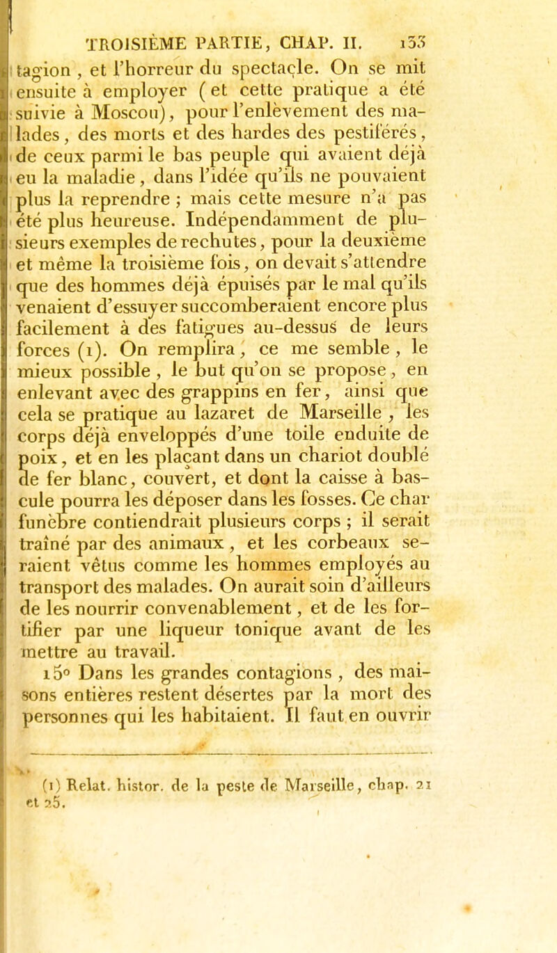 4g'ion , et l'horreur du spectacle. On se mit ensuite à employer ( et cette pratique a été suivie à Moscou), pour l'enlèvement des ma- lades , des morts et des hardes des pestiférés, de ceux parmi le bas peuple qui avaient déjà eu la maladie, dans l'idée qu'ils ne pouvaient plus la reprendre ; mais cette mesure n'a pas été plus heureuse. Indépendamment de plu- sieurs exemples de rechutes, pour la deuxième et même la troisième fois, on devait s'attendre que des hommes déjà épuisés par le mal qu'ils venaient d'essuyer succomberaient encore plus facilement à des fatigues au-dessuS de leurs forces (i). On remplira ce me semble , le mieux possible , le but qu'on se propose , en enlevant avec des grappins en fer, ainsi que cela se pratique au lazaret de Marseille , les corps déjà enveloppés d'une toile enduite de poix, et en les plaçant dans un chariot doublé de fer blanc, couvert, et dont la caisse à bas- cule pourra les déposer dans les fosses. Ce char funèbre contiendrait plusieurs corps ; il serait traîné par des animaux , et les corbeaux se- raient vêtus comme les hommes employés au transport des malades. On aurait soin d'ailleurs de les nourrir convenablement, et de les for- tifier par une liqueur tonique avant de les mettre au travail. i5'' Dans les grandes contagions , des mai- sons entières restent désertes par la mort des personnes qui les habitaient. Il faut en ouvrir (i) Relat, histor. de la pesle de Marseille, chap. 21 et 25.