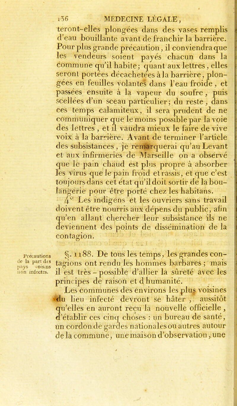 teront-elles plongées dans des vases remplis d'eau bouillante avant de franchir la barrière. Pour plus grande précaution, il conviendra que les vendeurs soient payés chacun dans la éommune qu'il habite; cjuant aux lettres, elles seronl portées décachetées à la barrière, plon- gées en feuilles volantes dans l'eau froide, et passées ensuite à la vapeur du soufre, puis scellées d'un sceau particulier ; du reste dans ces temps calamiteux, il sera prudent de ne comiiiiiniquer que le moins possible par la voie des lettres , et il vaudra mieux le faire de vive voix à la barrière. Avant de terminer l'article des subsistances, je renSarquerai qu'au Levant et aux infii'meries de Marseille on a observé que le pain chaud est plus propre à absorber les virus que Je pain froid et rassis, et que c'est toujours dans cet état qu'il doit sortir de labou- Icîngerie pour être porté chez les habitans. ^ 4*^ Les indigens et les ouvriers sans travail doivent être nourris aux dépens du public, afin qu'en allant chercher leur subsistance ils ne deviennent des points de dissémination de la contagion. Précautions §. 1188. Dc tous lè's témps, les grandes con- ^^oisms t^gions ont rendu les hommes barbares ; mais non infectes, il est très - possiblc d'allicr la sûreté avec les principes de raison et d humanité. Les communes des environs les plu§ voisines ^Iflu lieu infecté devront se hâter , aussitôt qu'elles en auront reçu la nouvelle officielle , d'établir ces cinq choses : un bureau de santé, un cordon de gardes nationales ou autres autour de la commune, une maison d'observation, une