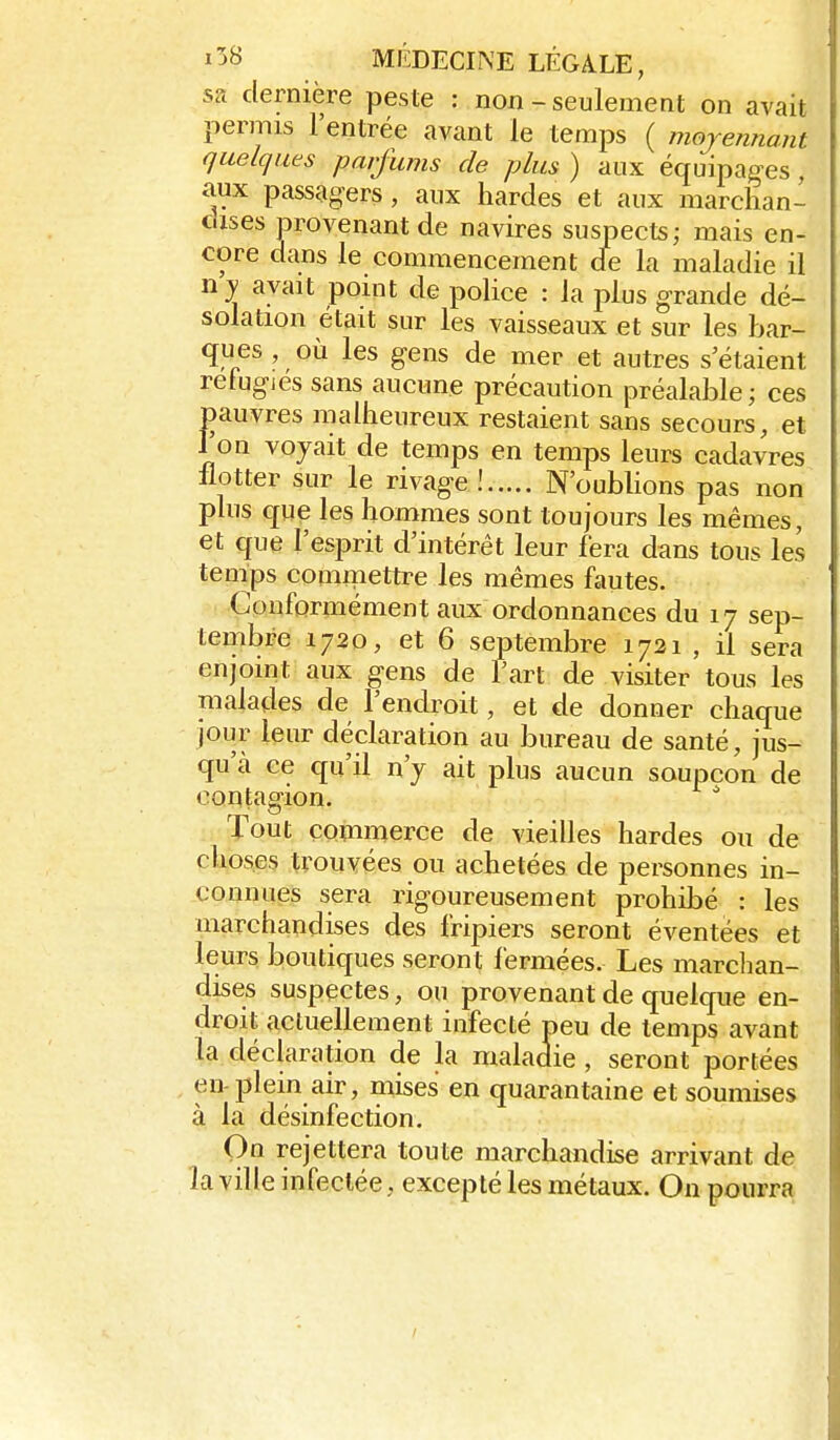 sa dernière peste : non - seulement on avait permis l'entrée avant le temps ( mojennant quelques parfums de plus ) aux équipages aux passagers, aux hardes et aux raarclian- dises provenant de navires suspects; mais en- core dans le commencement de la maladie il ny avait point de police : la plus grande dé- solation était sur les vaisseaux et sur les bar- ques , où les gens de mer et autres s'étaient réfugies sans aucune précaution préalable; ces pauvres malheureux restaient sans secours, et l'on voyait de temps en temps leurs cadavres llotter sur le rivage! N'oublions pas non plus que les hommes sont toujours les mêmes, et que l'esprit d'intérêt leur fera dans tous les tenips comiTiettre les mêmes fautes. Conformément aux ordonnances du 17 sep- tembre 1720, et 6 septembre 1721 , il sera enjoint aux gens de l'art de visiter tous les malades de l'endroit, et de donner chaque jour leur déclaration au bureau de santé, jus- qu'à ce qu'il n'y ait plus aucun soupçon de contagion. Tout commerce de vieilles hardes ou de choses trouvées ou achetées de personnes in- connues sera rigoureusement prohibé : les marchandises des fripiers seront éventées et leurs boutiques seront fermées. Les marchan- dises suspectes, ou provenant de quelque en- droit actuellement infecté peu de temps avant la déclaration de la maladie, seront portées en-plein air, mises en quarantaine et soumises à la désinfection. On rejettera toute marchandise arrivant de la ville infectée, excepté les métaux. On pourra