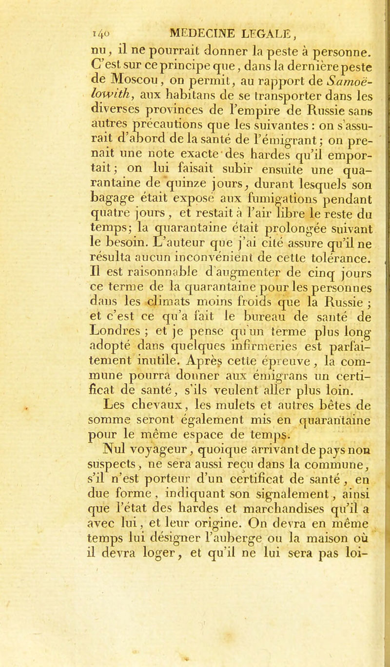 nu, il ne pourrait donner la peste à personne. C'est sur ce principe que, dans la dernière peste de Moscou, on permit, au rapport de S.amoë- lowiih, aux habitans de se transporter dans les diverses provinces de l'empire de Russie sans autres précautions que les suivantes : on s'assu- rait d'abord de la santé de l'émigrant; on pre- nait une note exacte des bardes qu'il empor- tait; on lui faisait subir ensuite une qua- rantaine de quinze jours^ durant lesquels son bagage était exposé aux fumigations pendant quatre jours , et restait à l'air libre le reste du temps; la quarantaine était prolongée suivant le besoin. L'auteur que j'ai cité assure qu'il ne résulta aucun inconvénient de cette tolérance. Il est raisonnable d'augmenter de cinq jours ce terme de la quarantaine pour les personnes dans les climats moins froids que la Russie ; et c'est ce qu'a fait le bureau de santé de Londres ; et je pense qu'un terme plus long adopté dans quelques infirmeries est parfai- tement inutile. Après cette épreuve, la com- mune pourra donner aux émigrans un certi- ficat de santé, s'ils veulent aller plus loin. Les chevaux, les mulets et autres bêtes de somme seront également mis en quarantaine pour le même espace de temps. Nul voyageur, quoique arrivant de pajs non suspects, ne sera aussi reçu dans la commune, s'il n'est porteur d'un certificat de santé, en due forme , indiquant son signalement, ainsi que l'état des bardes et marchandises qu'il a avec lui, et leur origine. On devra en même temps lui désigner l'auberge oii la maison où il devra loger, et qu'il ne lui s«ra pas loi-