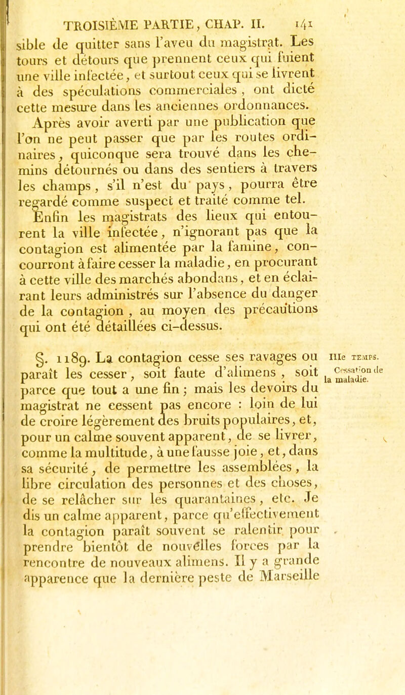 sible de quitter sans l'aveu du magistrat. Les tours et détours que prennent ceux qui fuient une ville inlectée, et surtout ceux qui se livrent à des spéculations commerciales , ont dicté cette mesiu-e dans les anciennes ordonnances. Après avoir averti par une publication que l'on ne peut passer que par les routes ordi- naires^ quiconque sera trouvé dans les che- mins détournés ou dans des sentiers à travers les champs, s'il n'est du pays, pourra être regardé comme suspect et traité comme tel. Enfin les magistrats des lieux qui entou- rent la ville infectée, n'ignorant pas que la contagion est alimentée par la famine, con- courront àfaire cesser la maladie, en procurant à cette ville des marchés abondans, et en éclai- rant leurs administrés sur l'absence du danger de la contagion , au moyen des précautions qui ont été détaillées ci-dessus. §. 1189. La contagion cesse ses ravages ou me temps. paraît les cesser, soit faute d'alimens , soit parce que tout a une fin ; mais les devoirs du magistrat ne cessent pas encore : loin de lui de croire légèrement des bruits populaires, et, pour un calme souvent apparent, de se livrer, comme la multitude, à une fausse joie, et, dans sa sécurité, de permettre les assemblées, la libre circulation des personnes et des choses, de se relâcher sur les quarantaines, etc. Je dis un calme apparent, parce qu'effectivement la contagion paraît souvent se ralentir pour , prendre bientôt de nouvelles forces par la rencontre de nouveaux alimens. Il y a grande apparence que la dernière peste de Marseille