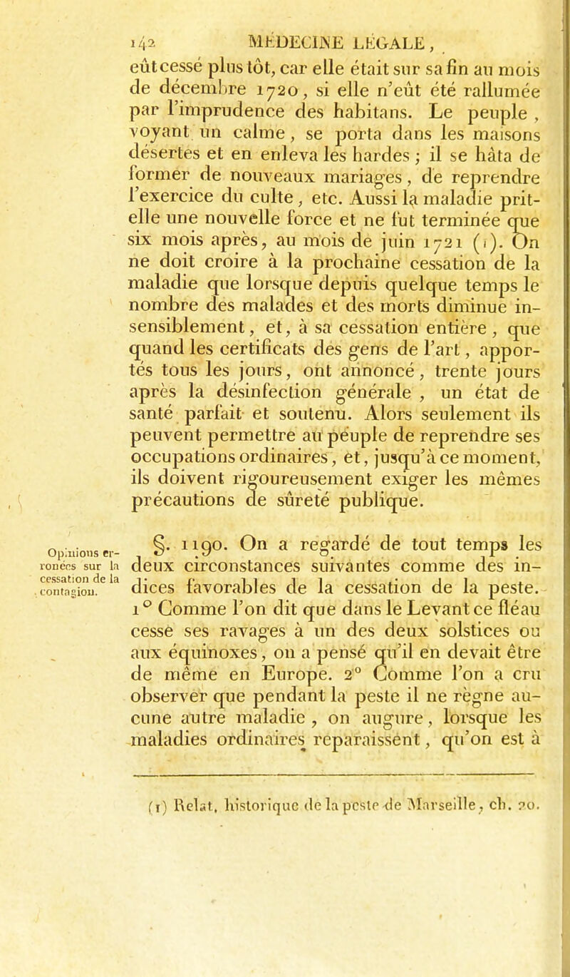 eûtcessé plus tôt, car elle était sur sa fin an mois de décembre 1720, si elle n'eût été rallumée par l'imprudence des habitans. Le peuple , voyant un calme, se porta dans les maisons désertes et en enleva les hardes ; il se hâta de former de nouveaux mariages, dé reprendre l'exercice du culte, etc. Aussi la maladie prit- elle une nouvelle force et ne fut terminée crue six mois après, au mois de juin 1721 (i). On rie doit croire à la prochaine cessation de la maladie que lorsque depuis quelque temps le nombre des malades et des morts diminue in- sensiblement, et, à sa cessation entière, que quand les certificats des gens de l'art, appor- tés tous les jours, ont annoncé, trente jours après la désinfection générale , un état de santé parfait et soutenu. Alors seulement ils peuvent permettre au péuple de reprendre ses occupations ordinaires, et, jusqu'à ce moment, ils doivent ri^i'oureusement exiger les mêmes précautions de sûreté publique. op:nio,,sc,- §• MOn a regardé de tout temps les lonécs sur h dcux circonstanccs suivantes comme des in- .conTagîou.^ ^ diccs favorablcs de la cessation de la peste.- i'' Gomme l'on dit que dans le Levant ce fléau cessé ses ravages à un des deux solstices ou aux équinoxes, on a pensé qu'il en devait être de même en Europe. 2° Gomme l'on a cru observer que pendant la peste il ne règne au- cune autre maladie, on augure, lorsque les -riialadies ordinaires reparaissent, qu'on est à (i) Relat. liisloriquc de la peste-de ^larseille , cli. ?c).