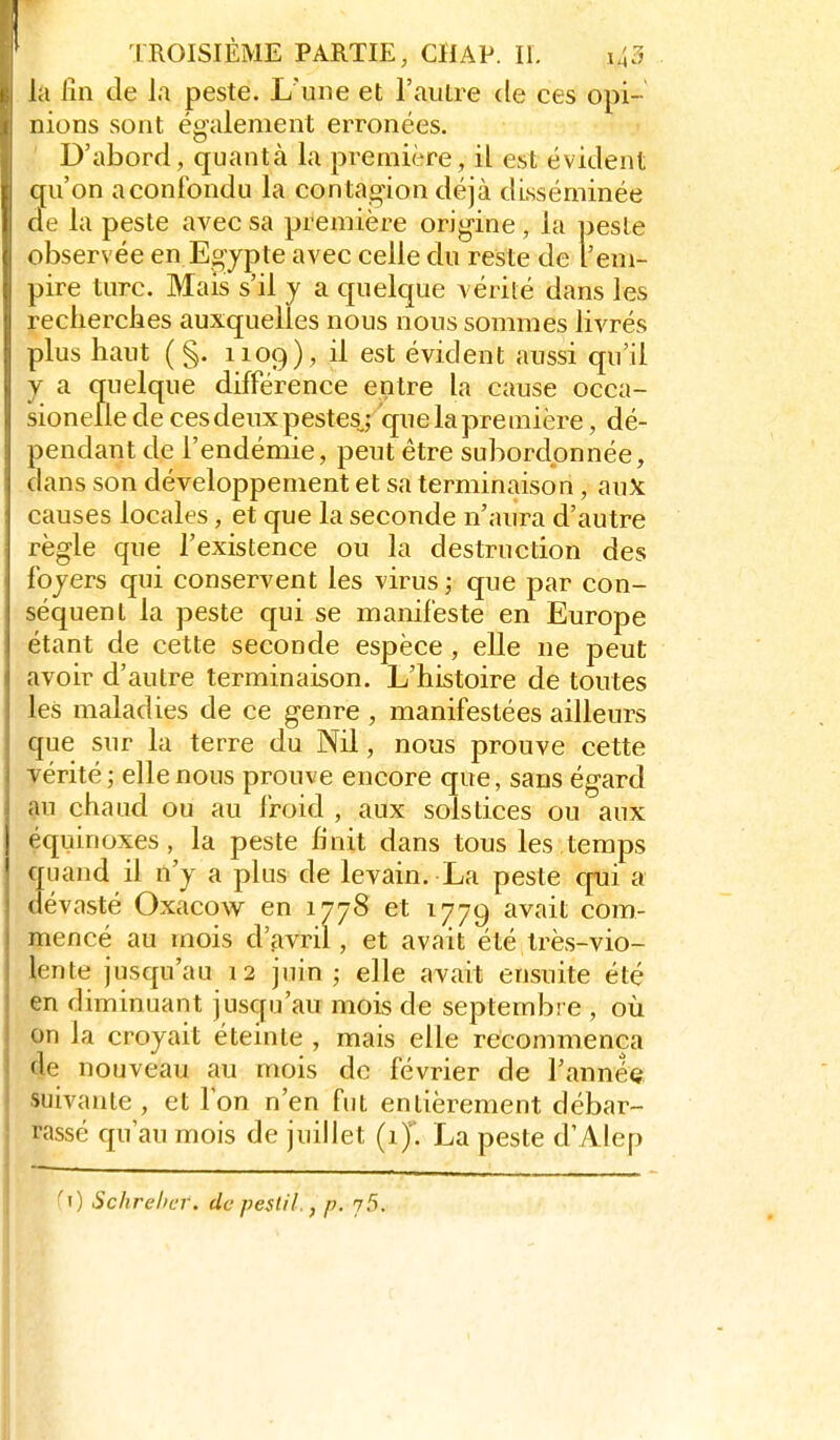 la lîn de l.i peste. L'une et l'autre de ces opi- nions sont également erronées. D'abord, quanta la première, il est évident qu'on a confondu la contagion déjà disséminée (le la peste avec sa première origine, la peste observée en Eojpte avec celle du reste de l'em- pire turc. Mais s'il y a quelque vérité dans les rechercbes auxquelles nous nous sommes livrés plus haut (§. 1109), il est évident aussi qu'il y a quelque différence entre la cause occa- sionelle de ces deux pestes,; que la première, dé- pendant de l'endémie, peut être subordonnée, dans son développement et sa terminaison, aux causes locales, et que la seconde n'aura d'autre règle que l'existence ou la destruction des foyers qui conservent les virus ; que par con- séquent la peste qui se manifeste en Europe étant de cette seconde espèce, elle ne peut avoir d'autre terminaison. L'histoire de toutes les maladies de ce genre , manifestées ailleurs que sur la terre du Nil, nous prouve cette vérité; elle nous prouve encore que, sans égard au chaud ou au froid , aux solstices ou aux équinoxes, la peste finit dans tous les temps quand il n'y a plus de levain. La peste qui a dévasté Oxacow en 1778 et 1779 avait com- mencé au mois d'avril, et avait été Irès-vio- lente jusqu'au 12 juin ; elle avait ensuite été en diminuant jusqu'au mois de septembre , où on la croyait éteinte , mais elle recommença de nouveau au mois de février de l'anneQ suivante, et Ion n'en fut entièrement débar- rassé qu'au mois de juillet (1). La peste d'Alep ^1) Schrehur. dcpestil., p. j5.