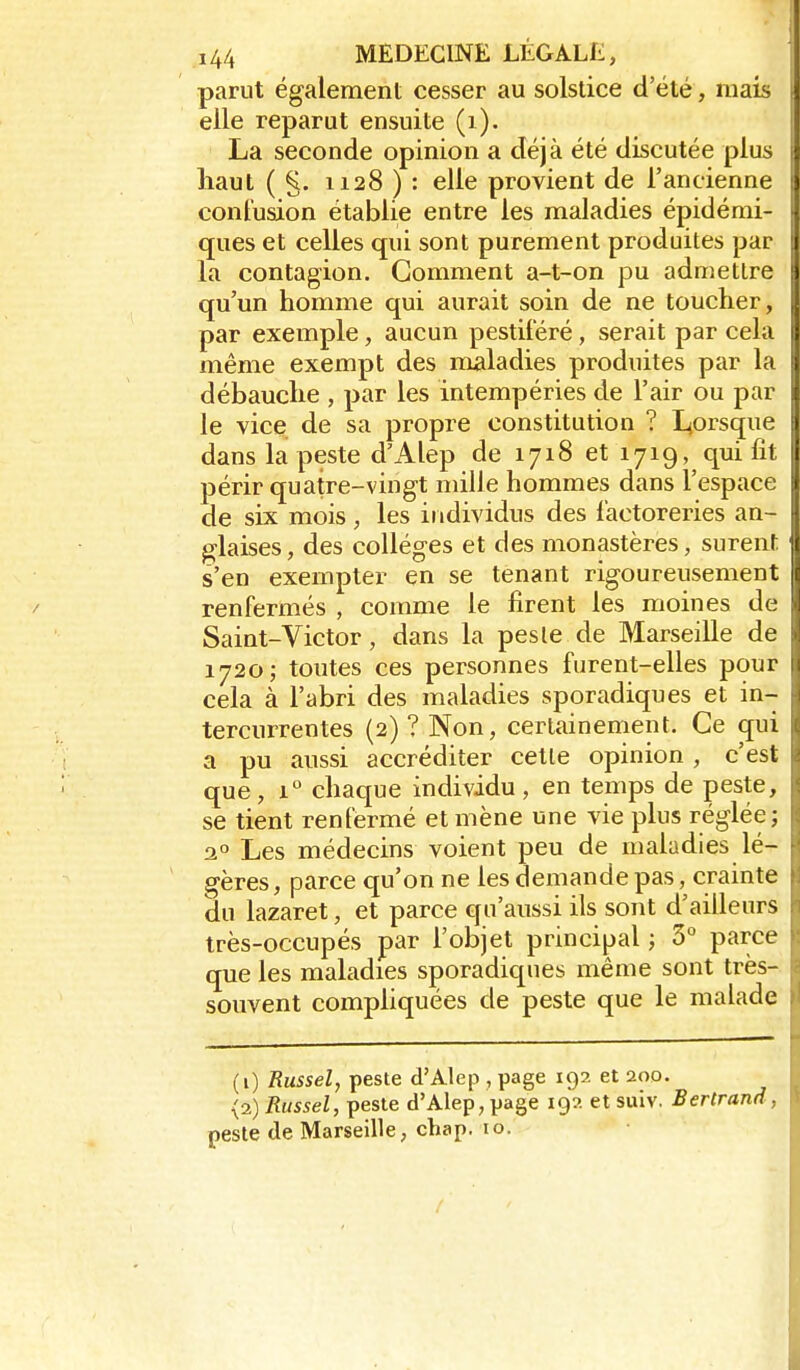 parut également cesser au solstice d'été, mais elle reparut ensuite (i). La seconde opinion a déjà été discutée plus haut ( §. 1128 ) : elle provient de l'ancienne contusion établie entre les maladies épidémi- ques et celles qui sont purement produites par la contagion. Gomment a-t-on pu admettre qu'un homme qui aurait soin de ne toucher, par exemple, aucun pestitéré, serait par cela même exempt des naaladies produites par la débauche , par les intempéries de l'air ou par le vice de sa propre constitution ? Ljorsque dans la peste d'Alep de 1718 et 1719, qui fit périr quatre-vingt mille hommes dans l'espace de six mois, les individus des factoreries an- glaises, des collèges et des monastères, surent s'en exempter en se tenant rigoureusement renfermés , comme le firent les moines de Saint-Victor, dans la pesle de Marseille de 1720; toutes ces personnes furent-elles pour cela à l'abri des maladies sporadiques et in- tercurrentes (2) ? Non, certainement. Ce (jui a pu aussi accréditer cette opinion, c'est que, 1 chaque individu, en temps de peste, se tient renfermé et mène une vie plus réglée; a Les médecins voient peu de maladies lé- gères, parce qu'on ne les demande pas, crainte du lazaret, et parce qu'aussi ils sont d'ailleurs très-occupés par l'objet principal ; 5° parce que les maladies sporadiques même sont très- souvent compliquées de peste que le malade (1) Russel, peste d'Alep , page 192 et 200. (2) Russel, peste d'Alep, page 19?. et suiv. Bertrand, peste de Marseille, chap. 10.