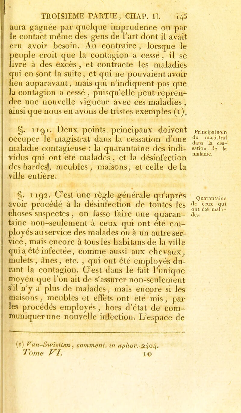 tura gagnée par quelque imprudence ou par le contact même cfes gens de l'art dont il avait cru avoir besoin. Au contraire , lorsque le peuple croit que la contagion a cessé, il se livre à des excès, et contracte les maladies qui en sont la suite, et qui ne pouvaient avoir lieu auparavant, mais qui n'indiquent pas que la contagion a cessé , puisqu'elle peut repren- dre une nouvelle vigueur avec ces maladies, ainsi que nous en avons de tristes exemples (i). §. 1191. Deux points principaux doivent PHncipaisoin occuper le magistrat dans la cessation d'une da,,s''la^'c™* maladie contagieuse : la quarantaine des indi- sation de la vidus qui ont été malades, et la désinfection ™^ ^ des hardesj, meubles ^ maisons, et celle delà ville entière. §. 1192. C'est une règle générale qu'après Q,„rantaine avoir procédé à la désinfection de toutes les '^^ 'f» Choses suspectes, on lasse laire une quaran- des. taine non-seulement à ceux qui ont été em- ployés au service des malades ou à un autre ser- vice , mais encore à tous les habitans de la ville qui a été infectée, comme aussi aux chevaux^ mulets , ânes, etc. , qui ont été employés du- rant la contagion. C'est dans le fait l'unique moyen que l'on ait de s'assurer non-seulement s'il n'y a plus de malades, mais encore si les maisons, meubles et effets ont été mis, par les procédés employés, hors d'état de com- muniquer une nouvelle infection. L'espace de (i) ^an-Swiellen, comment, in aphor. ul\o/\. Tome VI, 10