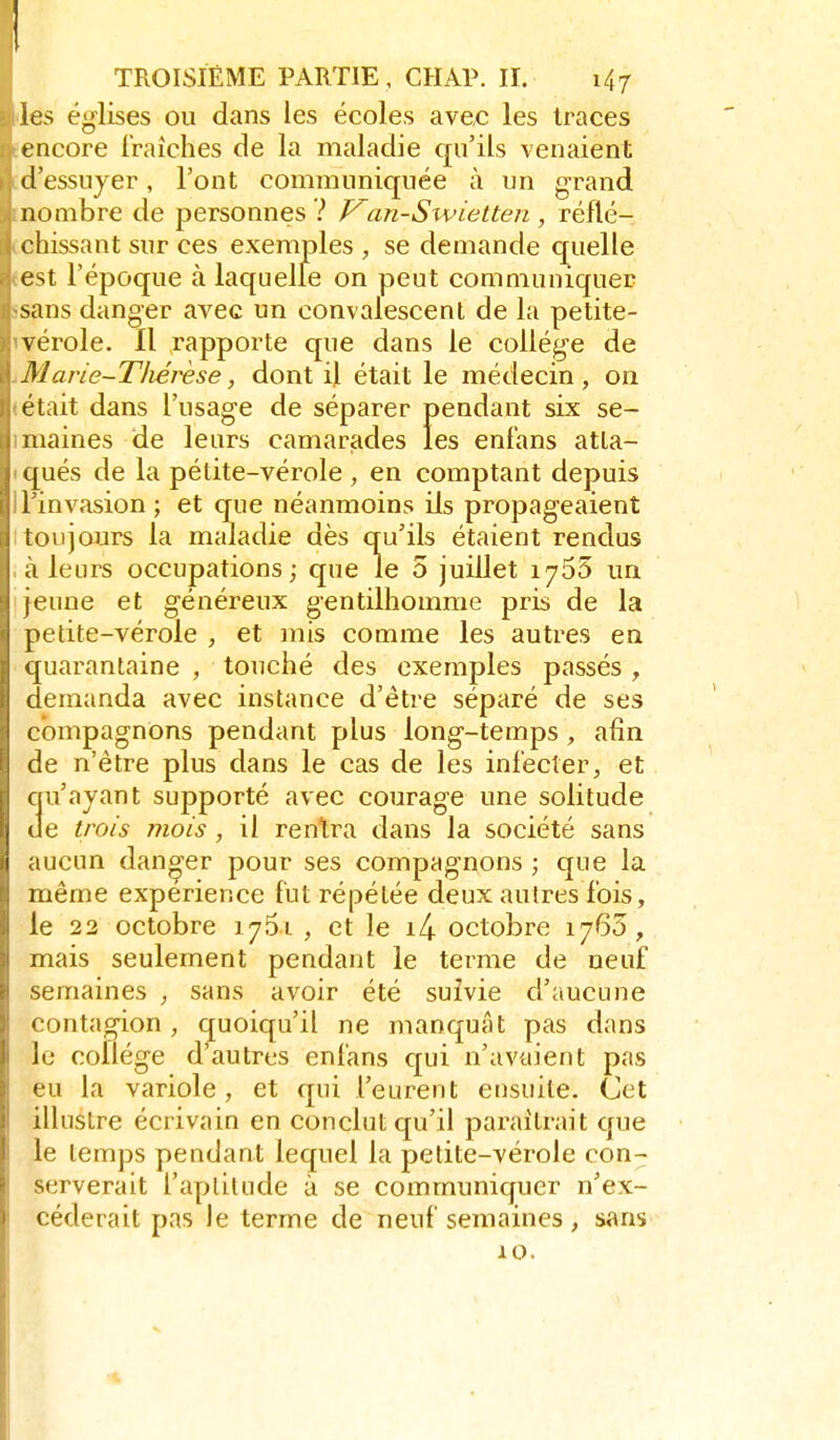 les églises ou dans les écoles avec les traces encore fraîches de la maladie qu'ils venaient d'essuyer, l'ont communiquée à un grand nombre de personnes ? Van-Sxvietten , réflé- chissant sur ces exemples , se demande quelle est l'époque à laquelle on peut communiquer sans danger avec un convalescent de la petite- vérole. Il rapporte que dans le collège de Marie-Thérèse, dont il était le médecin, on était dans l'usage de séparer pendant six se- maines de leurs camarjades les enf'ans atla- (jués de la pétite-vérole , en comptant depuis l'invasion ; et que néanmoins ils propageaient i toujours la maladie dès qu'ils étaient rendus ' à leurs occupations; que le 5 juillet 1765 un 'luie et généreux gentilhomme pris de la pelite-vérole , et mis comme les autres en i[uarantaine , touché des exemples passés ^ demanda avec instance d'être séparé de ses compagnons pendant plus long-temps , afin ! de n'être plus dans le cas de les infecter, et I qu'ayant supporté avec courage une solitude !e trois mois , il rentra dans la société sans |i aucun danger pour ses compagnons ; que la même expérience fut répétée deux autres fois, le 22 octobre 1761 , et le i4 octobre 1763, mais seulement pendant le terme de neuf semaines , sans avoir été suivie d'aucune contagion , quoiqu'il ne manquât pas dans le cofiége d'autres enfans c[ui n'avaient pas eu la variole, et qui l'eurent ensuite. Cet illustre écrivain en conclut qu'il paraîtrait que le temps pendant lequel la petite-vérole con- serverait l'aplilude à se communiquer n'ex- céderait pas le terme de neuf semaines, sans 10.