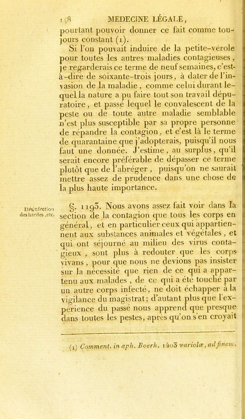 pourtant pouvoir donner ce fait comme tou-' jours constant (i). Si l'on pouvait induire de la petite-vérole pour toutes les antres maladies contagieuses, je regarderais ce terme de neuf semaines, c'est- à-dire de soixante-trois jours, à dater de l'in- vasion de la maladie , comme celui durant le- quel la nature a pu faire tout son travail dépu- ratoire, et passé lequel le convalescent de la peste ou de toute autre maladie semblable n'est plus susceptible par sa propre personne de répandre la contagion, et c'est là le terme de quarantaine que j'adopterais, puisqu'il nous faut une donnée. J'estime, au surpfus, qu'il serait encore préférable de dépasser ce terme plutôt que de l'abréger , puisqu'on ne saurait mettre assez de prudence dans une chose de la plus haute importance. Désinfeetion §• HQ^. Nous avous asscz fait voir dans la deshardes.etc. scction dc la coutagion que tous les corps en général, et en particulier ceux qui appartien- nent aux substances animales et végétales, et qui ont séjourné au milieu des virus conta- gieux , sont plus à redouter que les corps vivans , pour que nous ne devions pas insister sur la nécessité que rien de ce qui a appar- tenu aux malades , de ce qui a été touché par un autre corps infecté , ne doit échapper à la vigilance du magistrat; d'autant plus que fex- périence du passé nous apprend que presque dans toutes les pestes, après qu'on s'en croyait (i) Comment, in aph. Boerh. iio5 variolœ, adfinenu