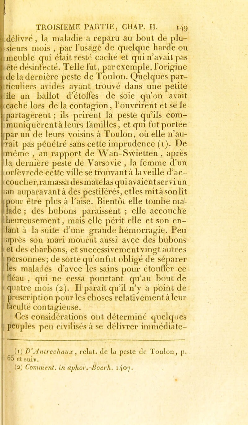 délivré, la maladie a reparu au bout de plu- sieurs mois , par l'usage de quelque harde ou meuble qui était resté caché et qui n'avait pas vlé désintécté. Telle lut, par exemple, l'origine delà dernière peste de Toulon. Quelques par- ) ticuliers avides ayant trouvé dans une petite ' île un ballot d'étoffes de soie qu'on avait caché lors de la contagion, l'ouvrirent et se le j)artagèrent ; ils prirent la peste (Qu'ils com- muniquèrent à leury familles, et qui fut portée ; par un de leurs voisins à Toulon, oii elle n'au- I rait pas pénétré sans cette imprudence (1). De même , au rapport de Wan-Swietten , après la dernière peste de Varsovie , la femme d'un .orfèvrede cette ville se trouvant à la veille d'ac- I coucher,ramassa desmatelas quiavaientservi un an auparavant à des pestiférés, etles mitàsonlit pour être plus à l'aise. Bientôt elle tombe ma- lade ; des bubons paraissent ; elle accouche heureusement, mais elle périt elle et son en- fant à la suite d'une grande hémorragie. Peu après son mari mourut aussi avec des bubons et des charbons, et successivement vingt autres personnes; de sorte qu'onl'ut obligé de séparer les malades d'avec les sains pour étouffer ce ! fléau , qui ne cessa pourtant qu'au bout de ' quatre mois (2). Il paraît qu'il n'y a point de ] prescription pour les choses relativement à leur faculté contagieuse. Ces considérations ont déterminé quelques [ peuples peu civilisés à se délivrer immédiate- (i) D'ytnlrechaux, rclat. Je la pesle de Toulon, j). 65 ei suiv. {'■i) Comment, in aphor, Boerh. 1/107.
