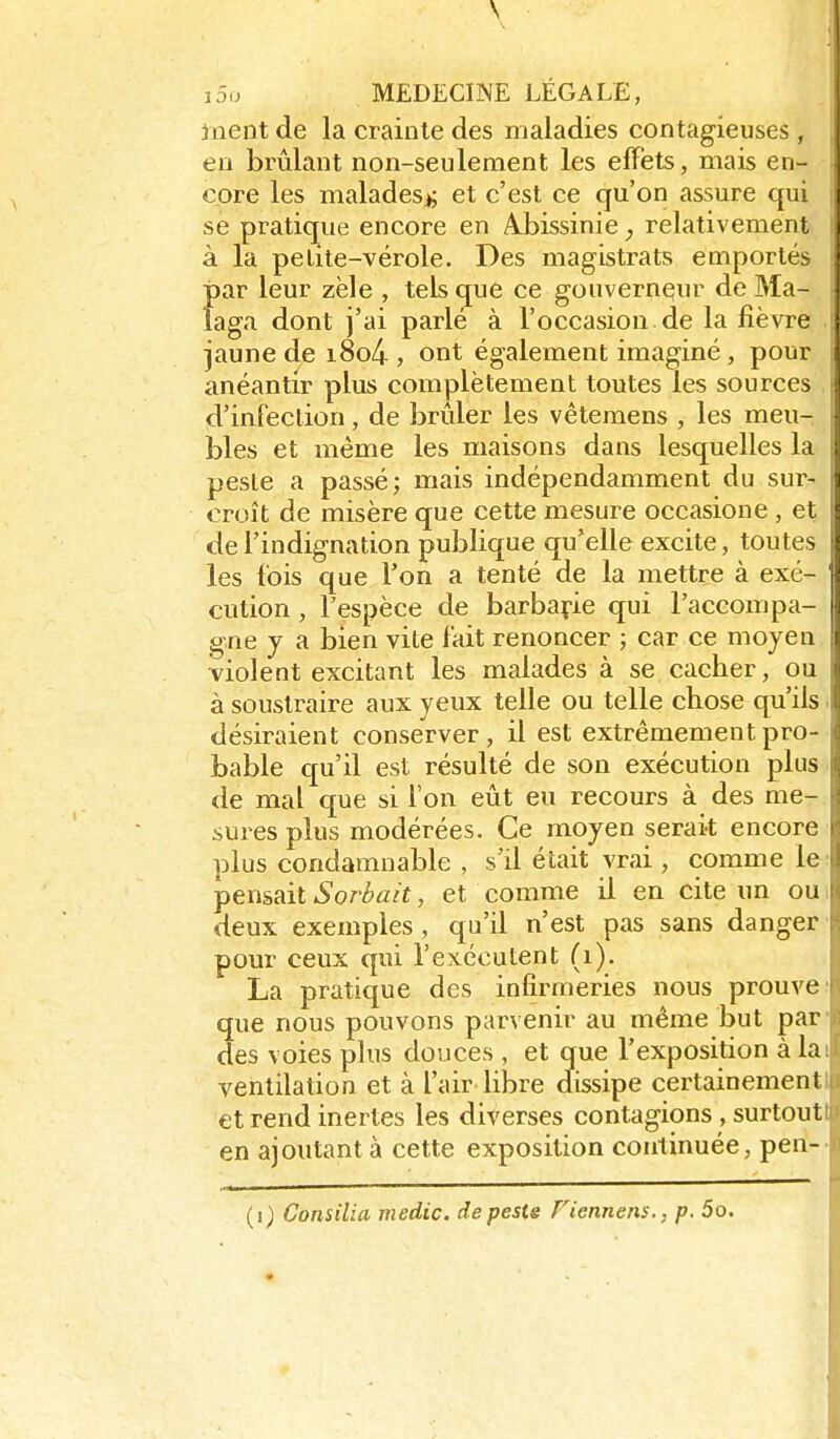 inent de la crainte des maladies contagieuses , en brûlant non-seulement les effets, mais en- core les malades^; et c'est ce qu'on assure qui se pratique encore en A.bissinie relativement à la petite-vérole. Des magistrats emportés par leur zèle , tels que ce gouverneur de Ma- laga dont j'ai parlé à l'occasion de la fièvre jaune de i8o4 , ont également imaginé, pour anéantir plus complètement toutes les sources d'infection, de brûler les vêtemens , les meu- bles et même les maisons dans lesquelles la ■ peste a passé; mais indépendamment du sur- croît de misère que cette mesure occasione , et de l'indignation publique qu'elle excite, toutes | les fois que Ton a tenté de la mettre à exé- cution , l'espèce de barbarie qui l'accompa- gne j a bien vite fait renoncer ; car ce moyen violent excitant les malades à se cacher, ou à soustraire aux yeux telle ou telle chose qu'ils désiraient conserver, il est extrêmement pro- bable qu'il est résulté de son exécution plus de mal que si l'on eût eu recours à des me- sures plus modérées. Ce moyen serait encore plus condamnable , s'il était vrai , comme le pensait Sorbait, et comme il en cite un ou deux exemples, qu'il n'est pas sans danger pour ceux qui l'exécutent (i). La pratique des infirmeries nous prouve que nous pouvons parvenir au même but par des voies plus douces , et que l'exposition à la ventilation et à l'air libre dissipe certainement et rend inertes les diverses contagions , surtout en ajoutant à cette exposition continuée, pen-