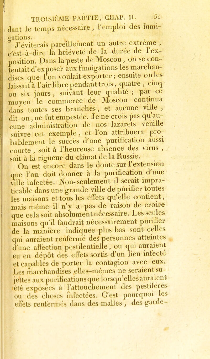 (lant le temps nécessaire, l'emploi des fnmi- i-ations. J'éviterais pareillement un autre extrême , ^.'est-à-dire la brièveté de la durée de l'ex- position. Dans la peste de Moscou, on se con- lentait d'exposer aux fumigations les marchan- dises que l'on voulait exporter ; ensuite on les laissait à l'air libre pendant trois, c£uatre , cinq ou six jours, suivant leur qualité ; par ce moyen le commerce de Moscou contmua dans toutes ses brandies, et aucune ville , dit-on, ne fut empestée. Je ne crois pas qu'au- cune administration de nos lazarets veuille suivre cet exemple, et l'on attribuera pro- bablement le succès d'une purification aussi courte , soit à l'heureuse absence des virus , soit à la rigueur du climat de la Russie. On est encore dans le doute sur l'extension que l'on doit donner à la purification d'une ville infectée. Non-seulement il serait impra- ticable dans une grande ville de purifier toutes les maisons et tous les effets qu'elle contient, mais même il n'y a pas de raison de croire que cela soit absolument nécessaire. Les seules maisons qu'il faudrait nécessairement purifier de la manière indiquée plus bas sont celles qui auraient renfermé des personnes atteintes d'une affection pestilentielle, ou qui auraient eu en dépôt des effets sortis d'un lieu infecté et capables de porter la contagion avec eux. Les marchandises elles-mêmes ne seraient su- jettes aux purifications que lorsqu'elles auraient été exposées à l'attouchement des pestiférés ou des choses infectées. C'est pourquoi les effets renfermés dans des malles , des garde-