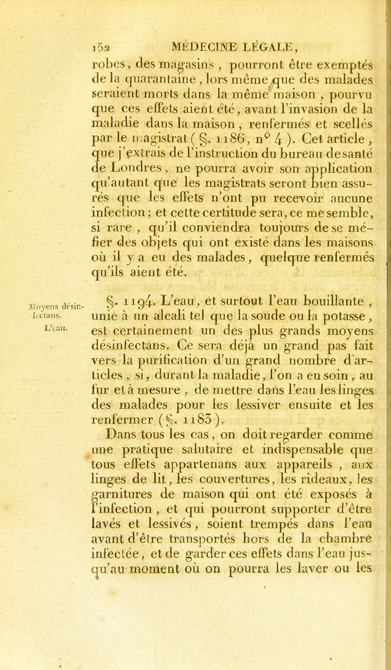 robes, desmag-asins , pourront être exemptés de la quarantaine , lors même que des malades seraient morts dans la même niaison , pourvu que ces effets aient été, avant l'invasion de la maladie dans la maison , renfermés et scellés par le ii;agistrat ( §. 1186, n^ 4 ). Cet article , que j'extrais de l'instruction du bureau de santé de Londres, ne pourra avoir son application qu'autant que les magistrats seront bien assu- rés que les effets n'ont pu recevoir aucune infection ; et cette certitude sera, ce me semble, si rare , qu'il conviendra toujours de se mé- fier des objets qui ont existé dans les maisons où il y a eu des malades, quelque renfermés qu'ils aient été. Moyens dfsin- S* ^^9^' L'cau, ct surtout l'cau bouillante , fcciaiis. unie à un alcali tel que la soude ou la potasse , lAaii. certainement un des plus grands moyens désinfectans. Ce sera déjà un grand pas fait vers la purification d'un grand nombre d'ar- ticles , si, durant la maladie, l'on a eu soin, au fur et à mesure , de mettre dans l'eau lesling-es des malades pour les lessiver ensuite et les renfermer ii83). Dans tous les cas, on doit regarder conmie une pratique salutaire et indispensable que tous effets appartenans aux appareils , aux linges de lit, les couvertures, les rideaux, les garnitures de maison qui ont été exposés à Tinfection, et qui pourront supporter d'être lavés et lessivés, soient trempés dans l'eau avant d'être transportés hors de la chambre infeclée, et de garder ces effets dans l'eau jus-' f|u'au moment où on pourra les laver ou les