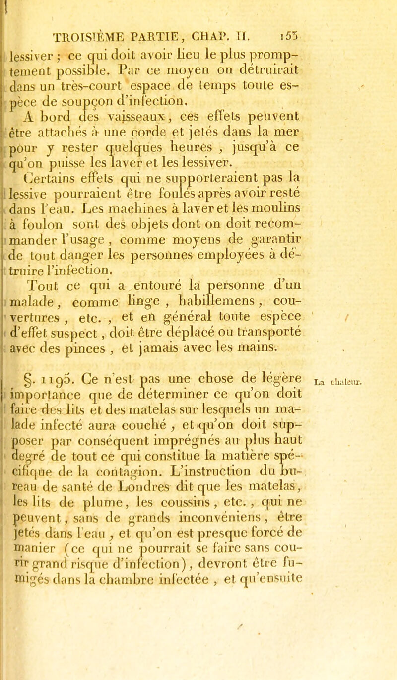 lessiver ; ce cfui doit avoir lieu le plus promp- tement possible. Par ce moyen on détruirait dans un très-court espace de lemps toute es- pèce de soupçon d'infection. A bord des vaisseaux, ces effets peuvent être attachés à une corde et jetés dans la mer pour j rester quelques heures , jusqu'à ce qu'on puisse les laver et les lessiver. Certains effets qui ne supporteraient pas la lessive pourraient être foulés après avoir resté dans l'eau. Les machines à laver et les moulins à foulon sont des objets dont on doit recom- mander l'usage , comme moyens de garantir de tout danger les personnes employées à dé- truire l'infection. Tout ce qui a entouré la personne d'un 1 malade, comme Hnge , habillemens , cou- ' vertures , etc. , et efi général toute espèce ( d'effet suspect, doit être déplacé ou transporté ; avec des pinces , et jamais avec les mains. §. 1195. Ce n'est pas une chose de légère importance que de déterminer ce qu'on doit ! faire ties lits et des matelas sur lesquels un ma- lade infecté aura couché , et qu'on doit sup- poser par conséquent imprégnés au plus haut degré de tout ce qui constitue la matière spé- cifique delà contagion. L'instruction dubn-, I reau de santé de Londres dit que les matelas, ' les lits de plume, les coussins, etc., qui ne peuvent, sans de grands inconvéniens, être I jetés dans feau ^ et qu'on est presque forcé de i manier (ce qui ne pourrait se faire sans cou- rÏT'grand risque d'infection), devront être fu- migés dans la chambre inlèctée , et qu'ensuite