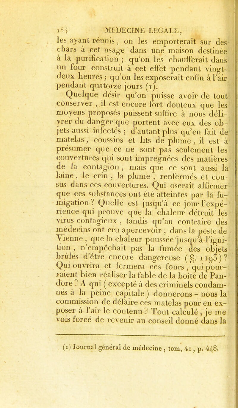 les ayant réunis, on les emporterait sur des chars à cet usage dans Une maison destinée à la purification ; qu'on les chaufferait dans un four construil à cet effet pendant vingt- deux heures ; qu'on les exposerait enfin à l'air pendant quatorze jours (i). Quelque désir qu'on puisse avoir de tout conserver , il est encore fort douteux que les moyens proposés puissent suffire à nous déli- vrer du danger que portent avec eux des ob- jets aussi infectés ; d'autant plus qu'en fait de matelas, coussins et lits de plume , il est à présumer que ce ne sont pas seulement les couvertuies qui sont imprégnées des matières de la contagion, mais que ce sont aussi la laine, le crin, la plume , renfermés et cou- sus dans ces couvertures. Qui oserait affirmer que ces substances ont été atteintes par la fu- migation ? Quelle est jusqu'à ce jour l'expé- rience qui prouve que la chaleur détruit les virus contagieux , tandis qu'au contraire des médecins ont cru apercevoir, dans la peste de Vienne , que la chaleur poussée'jusqu'à l'igni- tion , n'empêchait pas la fumée des objets brûlés d'être encore dangereuse ( §. iigS)? Qui ouvrira et fermera ces fours , qui pour- raient bien réaliser la fable de la boîte de Pan- dore ? A qui ( excepté à des criminels condam- nés à la peine capitale) donnerons - nous la commission de défaire ces matelas pour en ex- poser à l'air le contenu ? Tout calculé, je me vois forcé de revenir au conseil donné dans la (i) Journal général de médecine, tom, 4i, p. 448.