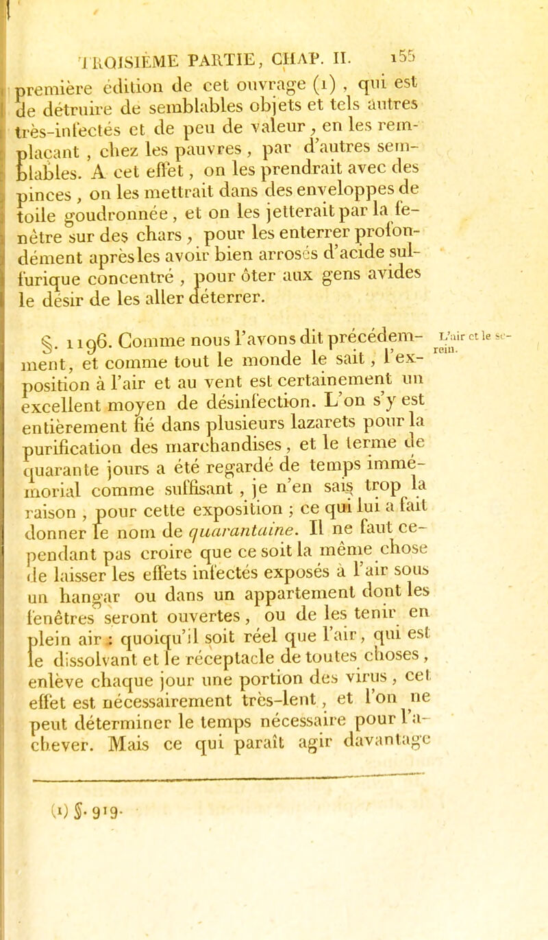 / IROISIÈME PARTIE, CHAP. II. i55 première édition de cet ouvrage (i) , qui est de détruire de semblables objets et tels autres Irès-inrectés et de peu de valeur, en les rem- plaçant , chez les pauvres , par d'autres sem- blables. A cet eflet, on les prendrait avec des pinces , on les mettrait dans des enveloppes de toile goudronnée, et on les jetterait par la fe- nêtre sur des chars , pour les enterrer profon- dément après les avoir bien arrosés d'acide sul- furique concentré , pour ôter aux gens avides le désir de les aller déterrer. §. 1196. Comme nous l'avons dit précédem- ^^v-rctiesc ment, et comme tout le monde le sait, l'ex- position à l'air et au vent est certainement un excellent moyen de désinfection. L'on s'y est entièrement fié dans plusieurs lazarets pour la purification des marchandises, et le terme de quarante jours a été regardé de temps immé- morial comme suffisant , je n'en sai^ trop la raison , pour cette exposition ; ce qui lui a fait donner Te nom de quarantaine. Il ne faut ce- pendant pas croire que ce soit la même chose de laisser les elFets infectés exposés à l'air sous un hangar ou dans un appartement dont les fenêtres^seront ouvertes, ou de les tenir en plein air.: quoiqu'il soit réel que l'air, qui est le dissolvant et le réceptacle de toutes choses, enlève chaque jour une portion des virus, cet effet est nécessairement très-lent, et l'on ne peut déterminer le temps nécessaire pour l'a- chever. Mais ce qui paraît agir davantage U)S-9'9-