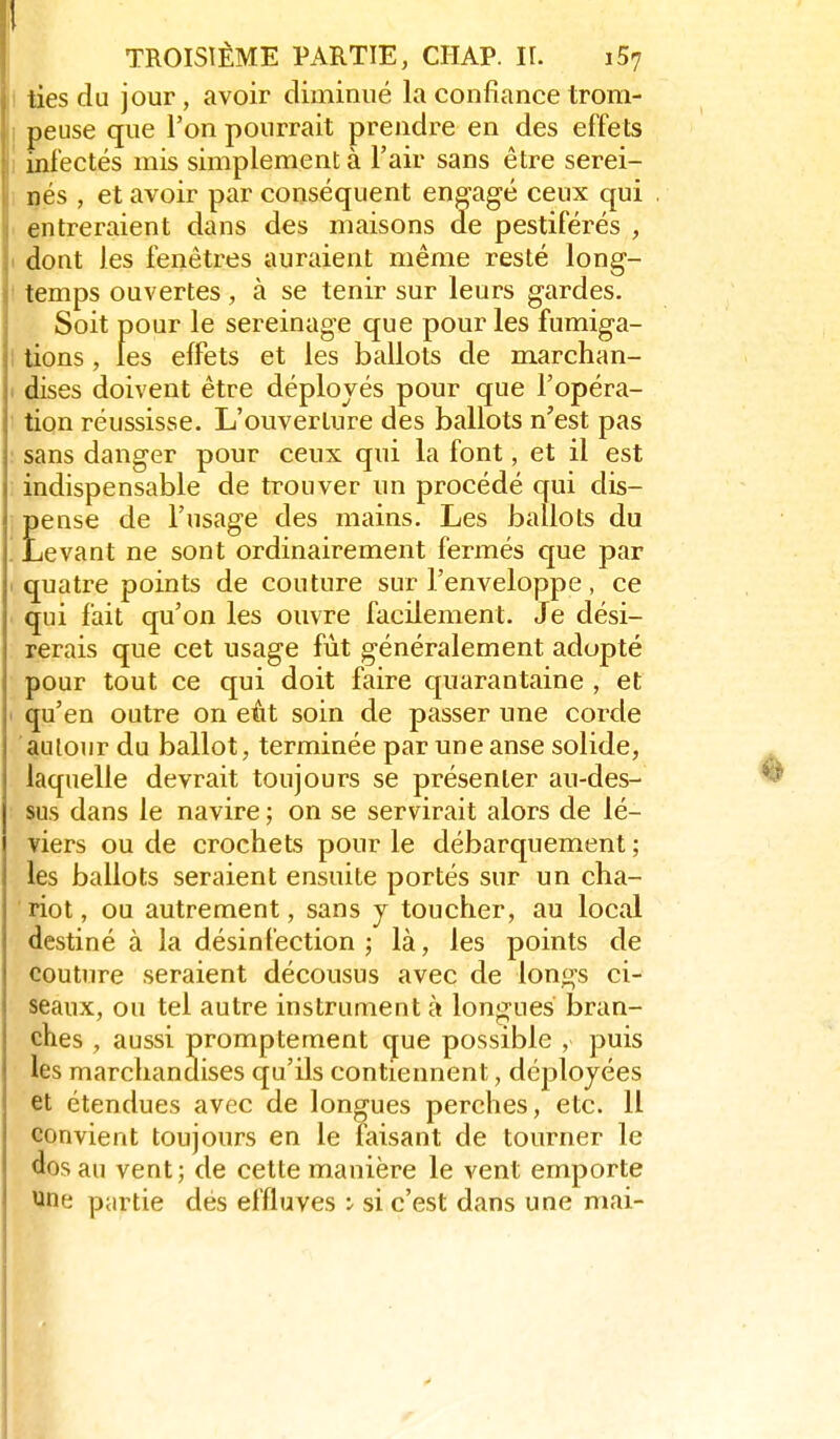 I ties du jour, avoir diminué la confiance trom- I peuse que l'on pourrait prendre en des effets 1 infectés mis simplement à l'air sans être serei- 1 nés , et avoir par conséquent engagé ceux qui < entreraient dans des maisons de pestiférés , 1 dont les fenêtres auraient même resté long- I temps ouvertes, à se tenir sur leurs gardes. Soit pour le sereinage que pour les fumiga- I tions, les effets et les ballots de marchan- 1 dises doivent être déployés pour que l'opéra- tion réussisse. L'ouverture des ballots n'est pas sans danger pour ceux qui la font, et il est indispensable de trouver un procédé qui dis- Eense de l'usage des mains. Les ballots du levant ne sont ordinairement fermés que par 1 quatre points de couture sur l'enveloppe, ce qui fait qu'on les ouvre facilement. Je dési- rerais que cet usage fût généralement adopté pour tout ce qui doit faire quarantaine , et ' qu'en outre on eût soin de passer une corde autour du ballot, terminée par une anse solide, laquelle devrait toujours se présenter au-des- sus dans le navire ; on se servirait alors de lé- viers ou de crochets pour le débarquement ; les ballots seraient ensuite portés sur un cha- riot, ou autrement, sans j toucher, au local destiné à la désinfection ; là, les points de couture seraient décousus avec de longs ci- seaux, ou tel autre instrument à longues bran- ches , aussi promptement que possible , puis les marchandises qu'ils contiennent, déployées et étendues avec de longues perches, etc. 11 convient toujours en le faisant de tourner le dos au vent; de cette manière le vent emporte une partie dés effluves ^ si c'est dans une mai-