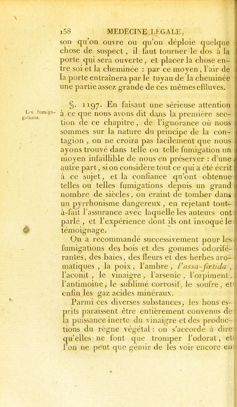 son qu'on ouvre ou qu'on déploie quelque chose de suspect , il faut tourner le clos à la porte qui sera ouverte, et placer la chose en- tre soi et la cheminée : par ce moyen, l'air de la porte entraînera par le tuyau de la cheminée une partie assez grande de ces mêmes effluves. §. 1197. En faisant une sérieuse attention g^rimii'^^'^' ^ nous avons dit dans la première sec- tion de ce chapitre, de l'ignorance où nous sommes sur la nature du principe de la con- tagion , on ne croira pas facilement que nous ayons trouvé dans telle ou telle fumigation un moyen infaillible de nous en préserver : d'une autre part, si on considère tout ce qui a été écrit à ce sujet, et la confiance qu'ont obtenue telles ou telles fumigations depuis un g-rand nombre de siècles, on craint de tomber dans un pyrrhonisme dangereux, en rejetant tout- à-fait l'assurance avec laquelle les auteurs ont parlé j et l'expérience dont ils ont invoqué le ♦ témoignage. On a recommandé successivement pour les fumig'ations des bois et des goxiimes odorifé- rantes, des baies, des fleurs et des herbes aro- matiques , la poix, l'ambre, Fassa-fœtida , l'aconit , le vinaigre , l'arsenic , l'orpiment, l'antimoine, le sublimé corrosif, le soufre, et enfin les gaz acides minéraux. Parmi ces diverses substances_, les bons es- prits paraissent être entièrement convenus de la puissance inerte du vinaigre et des produCT tions du règne végétal: on s'accorde à dire qu'elles ne font que tromper l'odorat, et l'on ne peut que gémir de les voir encore en