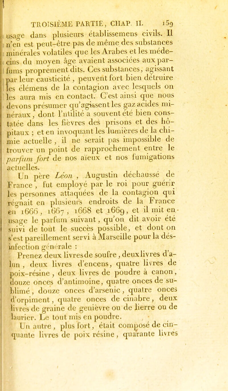 isao-e dans plusieurs établissemens civils. Il n'en est peut-être pas de même des substances minérales volatiles que les Arabes et les méde- , cins du moyen âge avaient associées auxpar- llums proprement dits. Ces substances, agissant ipar leur causticité , peuvent fort bien détruire Iles élémens de la contagion avec lesquels on les aura mis en contact. C'est ainsi que nous I devons présumer cju'agissent les ^az acides mi- néraux , dont l'utilité a souvent été bien cons- tatée dans les fièvres des prisons et des hô- pitaux ; et en invoquant les lumières de la chi- mie actuelle , il ne serait pas impossible de trouver un point de rapprochement entre le parfum fort de nos aïeux et nos f umigations actuelles. Un père Léon , Augustin déchaussé de France , fut employé par le roi pour guérir les personnes attaquées de la contagion qui réo-nait en plusieurs endroits de la France eu''1666, 1667, 1668 et 1669, et il mit en- «sage le parfum suivant, qu'on dit avoir été suivi de tout le succès possible, et dont on s'est pareillement servi à Marseille pour la dés- infection générale : Prenez deux livresde soufre, deuxliyres d'a- lun , deux livres d'encens, quatre livres de poix-résine , deux livres de poudre à canon, douze onces d'antimoine, quatre onces de su- blimé , douze onces d'arsenic , quatre onces d'orpiment, quatre onces de cinabre, deux livres de graine de genièvre ou de lierre ou de laurier. Le tout mis en poudre. , • Un autre, plus fort, était comjjosé de cin- quante livres de poix résine, quarante livres