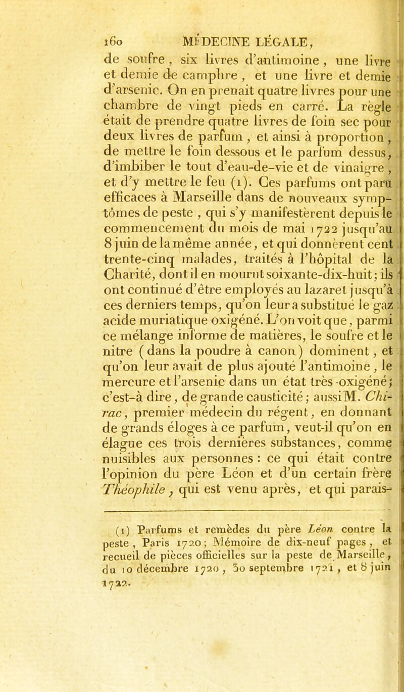 de soufre, six livres d'antimoine , une livre et demie de camphre , et une livre et demie d'arsenic. On en prenait quatre livres pour une chambre de vingt pieds en carré. La règle était de prendre quatre livres de foin sec pour deux livres de parfum , et ainsi à proportion , de mettre le foin dessous et le parl'um dessus, d'imbiber le tout d'eau-de-vie et de vinaig^re , et d'y mettre le feu (i). Ces parfums ont paru ; efficaces à Marseille dans de nouveaux syrap-, tomes de peste , qiii s'y manifestèrent depuis le ' commencement du mois de mai 1722 jusqu'au. 8 juin de la même année, et qui donnèrent cent trente-cinq malades, traités à l'hôpital de la Charité, dont il en mourut soixante-dix-huit; ik ont continué d'être employés au lazaret jusqu'à ces derniers temps, qu'on leur a substitué le ga^ acide muriatique oxigéné. L'on voit que, parmi ce mélange informe de matières, le soufre et le nitre (dans la poudre à canon) dominent, et qu'on leur avait de plus ajouté l'antimoine , le mercure et l'arsenic dans un état très-oxigéné> c'est-à dire, de grande causticité ; aussiM. Chi- rac, premier médecin du régent, en donnant de grands éloges à ce parfum, veut-il qu'on en élague ces trois dernières substances, comme nuisibles aux personnes : ce qui était contre l'opinion du père Léon et d'un certain frère Théophile ^ qui est venu après, et qui parais- (i) Parfums et remèdes du père Léon contre la peste, Paris 1720; Mémoire de dix-neuf pages, et recueil de pièces officielles sur la peste de Marseille, du 10 décembre 1720, 3o septembre lyai, et b juin 172?..