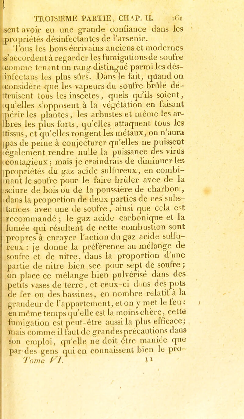 sent avoir eu une grande confiance dans les propriétés désinfectantes de l'arsenic. Tous les bons écrivains anciens et niodernes s'accordent à regarder les funnigations de soulre comme tenant un rang distingué parmi les dés- infectans les plus sûrs. Dans le fait, quand on considère que les vapeurs du soulre brûlé dé- truisent tous les insectes , quels qu'ils soient, qu'elles s'opposent à la végétation en faisant ])érir les plantes, les arbustes et même les ar- bres les plus forts, qu'elles attaquent tous les tissus, et qu'elles rongent les métaux, on n'aura pas de peine à conjecturer qu'elles ne puissent également rendre nulle la puissance des virus (contagieux; mais je craindrais de diminuer les Ipropriétés du gaz acide sulfureux, en combi- inant le soufre pour le faire brûler avec de la sciure de bois ou de la poussière de charbon , I dans la proportion de deux parties de ces subs- tances avec une de soufre , ainsi que cela est recommandé ; le gaz acide carbonique et la fumée qui résultent de cette combustion sont propres à enrayer l'action du gaz acide sulfu- reux : je donne la préférence au mélange de soufre et de nitre, dans la proportion d'une partie de nitre bien sec pour sept de soufre ; on place ce mélange bien pulvérisé dans des petits vases de terre , et ceux-ci dms des pots de fer ou des bassines, en nombre relatif à la grandeur de l'appartement, et on y met le feu : en même temps qu'elle est la moins chère, cette fumigation est peut-être aussi la plus efficace; mais comme il faut de grand es précautions dans son emploi, qu'elle ne doit être maniée que par-des gens qui en connaissent bien le pro- Tome FL n
