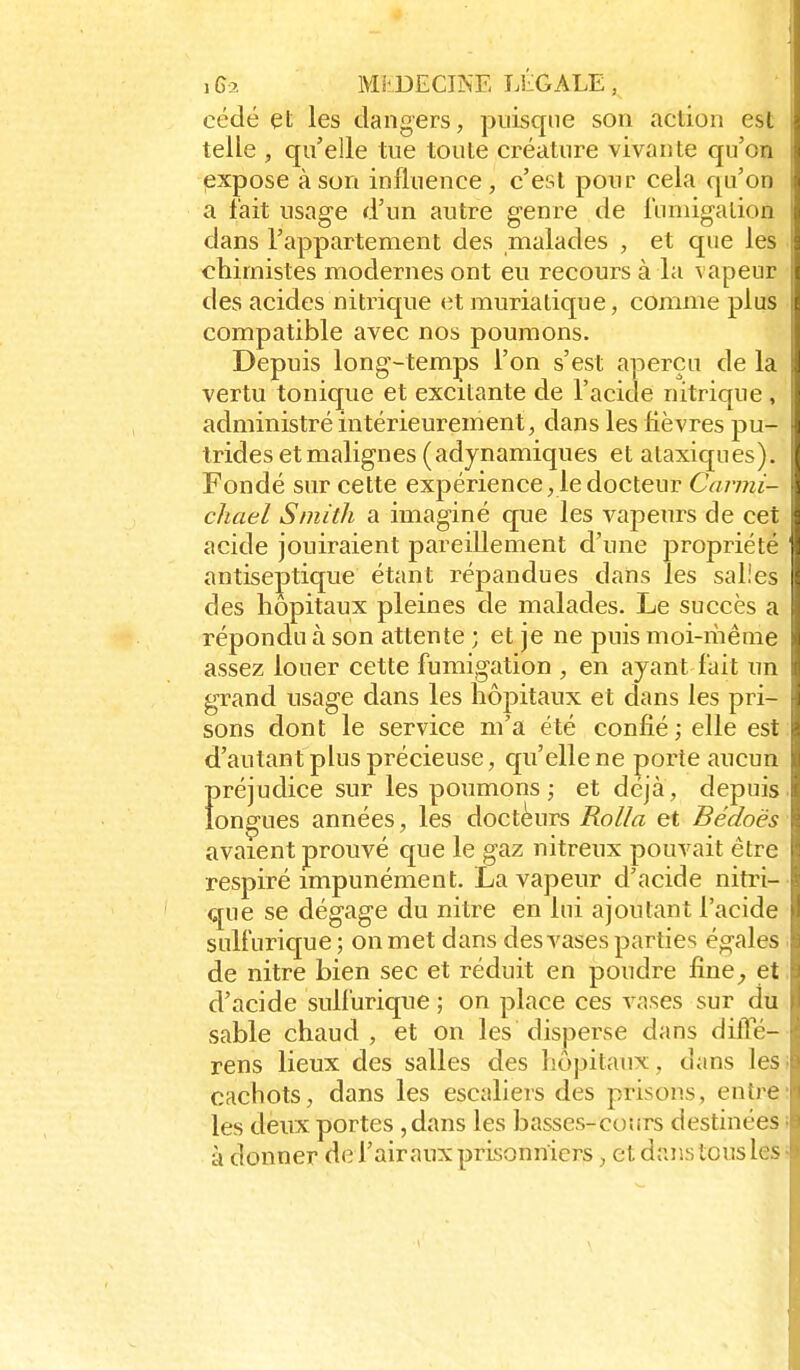 cédé et les dangers, puisque son action est telle , qu'elle tue toute créature vivante qu'on expose à son influence, c'est pour cela qu'on a l'ait usage d'un autre genre de luniigation dans l'appartement des malades , et que les chimistes modernes ont eu recours à la vapeur des acides nitrique et muriatique, comme plus compatible avec nos poumons. Depuis long-temps l'on s'est aperçu de la vertu tonique et excitante de l'acide nitrique , administré intérieurement, dans les lièvres pu- trides etmalignes (adynamiques et ataxiques). Fondé sur cette expérience, le docteur Carmi- chael Smith a imaginé que les vapeurs de cet acide jouiraient pareillement d'une propriété antise]3tique étant répandues dans les salles des hôpitaux pleines de malades. Le succès a répondu à son attente ; et je ne puis moi-ihême assez louer cette fumigation , en ayant fuit un grand usage dans les hôpitaux et dans les pri- sons dont le service m'a été confié ; elle est d'autant plus précieuse, cju'ellene porte aucun Ï)réjudice sur les poumons; et déjà, depuis on^ues années, les docteurs Rolla et Bédoës avaient prouvé que le gaz nitreux pouvait être respiré impunément. La vapeur d'acide nitri- que se dégage du nitre en lui ajoutant l'acide sulfurique ; on met dans des vases parties égales de nitre bien sec et réduit en poudre fine^ et d'acide sulfurique ; on place ces vases sur du sable chaud, et on les disperse dans diffé- rens lieux des salles des hôpitaux, dans les cachots, dans les escaliers des prisons, entre les deux portes ,dans les basses-cours destinées à donner de l'air aux prisonniers, et daJks tous les