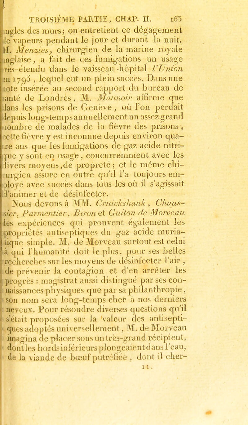 iigles des murs; on entrelient ce dégagement le vapeurs pendant le jour et durant la nuit, il. Menziesy chirurgien de la marine royale iijglaise, a lait de ces l'umigadons un usage ,rès-étendu dans le vaisseau-hôpital VUnion ;n 1795 , lequel eut un plein succès. Dans une aote insérée au second rapport du bureau de lanlé de Londres, M. Maanoir affirme que ians les prisons de Genève, où l'on perdait depuis long-tempsannuellement un assez grand aombre de malades de la fièvre des prisons , :elte fièvre y est inconnue depuis environ qua- ;;re ans que les fumigations de gaz acide nitri- ïue y sont en usage, concurremment avec les riivers moyens.de propreté; et le même chi- •urgien assure en outre qu'il l'a toujours em- iployé avec succès dans tous Ws où il s'agissait Id'animer et de désinfecter. Nous devons à MM. Cvidchshank , Chaus- isier, Parmentier, Biron et Guiton de Morveau des expériences qui prouvent également les ipropriétés antiseptiques du gaz acide niuria- tique simple. M. de Morveau surtout est celui .à qui l'humanité doit le plus, pour ses belles recherches sur les moyens de désinfecter l'air , de prévenir la contagion et d'en arrêter les progrès : mas-istrat aussi disliiicpué par ses con- I naissances ph ysiques que par sa phuanttiropie, ! son nom sera long-temps cher à nos derniers : neveux. Pour résoudre diverses questions qu'il ' s'était proposées sur la 'valeur des antisepti- ques adoptés universellement, M. de Morveau I imagina de placer sous un très-grand récipient, dontlcs bords inférieurs plongeaientdans l'eau, de la viande de bœuf putréfiée , dont il cher- 11.