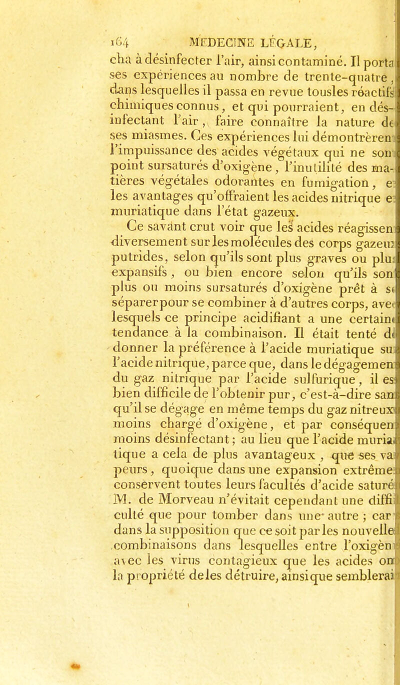 cha à désinfecter l'air, ainsi contaminé. Il port? ses expériences au nombre de trente-quatre , j dans lesquelles il passa en revue tousles réactir^jj chimiques connus, et qui pourraient, endés-;| infectant Tair, faire connaître la nature dt ses miasmes. Ces expériences lui démontrèren l'impuissance des acides végétaux qui ne son point sursaturés d'oxigène, l'inutilité des ma-1 tières végétales odorantes en fumigation, e les avantages qu'offraient les acides nitrique e muriatique dans l'état gazeux. Ce savant crut voir que les acides réagissen 5 div ersement sur les molécules des corps gazeu: putrides, selon qu'ils sont plus graves ou plu l expansifs, ou bien encore selon qu'ils son • plus ou moins sursaturés d'oxigène prêt à s. séparerpour se combiner à d'autres corps, avC' lesquels ce principe acidifiant a une certain( tendance à la combinaison. Il était tenté d( donner la préférence à l'acide muriatique su l'acide nitrique, parce que, dans le dégagemen du gaz nitrique par l'acide sulfurique, il es bien difficile de l'obtenir pur, c'est-à-dire san qu'il se dégage en même temps du gaznitreux moins chargé d'oxigène, et par conséquen moins désinfectant ; au lieu que l'acide muria tique a cela de plus avantageux , qu€ ses va peurs, quoique dans une expansion extrême conservent toutes leurs facultés d'acide saturé M. de Morveau n'évitait cependant une diffi culté que pour tomber dans une* autre ; car dans la supposition q-ue ce soit parles nouvelle .combinaisons dans lesquelles entre l'oxigèn a\ec les virus contagieux que les acides on la propriété deles détruire, ainsique semblera! 1