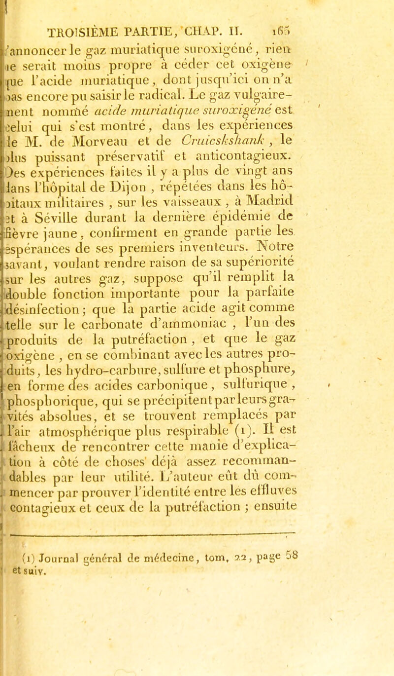 annoncer le gaz miiriatique siiroxigcné, rien le serait moins propre à céder cet oxigène iiie l'acide irmriatiqiie , dont jusqu'ici on n'a «as encore pu saisir le radical. Le gaz vul^aire- nent nomnlé acide mufiatique siiroxigéné e^t X lui qui s'est montré, dans les expériences le M. de Morveau et de Cruicsksliank , le I jius puissant préservatif et anticontagieux. : jes expériences laites il y a plus de vingt ans lans l'hôpital de Dijon , répétées dans les hô- I jitaux militaires , sur les vaisseaux , à Madrid 3t à Séville durant la dernière épidémie de fièvre jaune, confirment en grande partie les espérances de ses premiers inventeurs. Notre savant, voulant rendre raison de sa supériorité sur les autres gaz, suppose qu'il remplit la Idouble fonction importante pour la parfaite idésinfection ; que la partie acide agit comme telle sur le carbonate d'ammoniac , l'un des produits de la putréfaction , et que le gaz !Oxigène , en se combinant avec les autres pro- duits, les hydro-carbure, sulfure et phospliure;, en forme des acides carbonique , sulfurique , phosphorique, qui se précipitent par leurs gra- évités absolues, et se trouvent remplacés par l'air atmosphérique plus respirable (i). Il est i fâcheux de rencontrer cette manie d'explica- i tion à côté de choses déjà assez recominan- ■ dables par leur utilité. L'auteur eût dû com- ! mencer par prouver l'identité entre les effluves contagieux et ceux de la putréfaction ; ensuite (0 Journal général de médecine, tom, 9.2, page 0 I etsuiv.