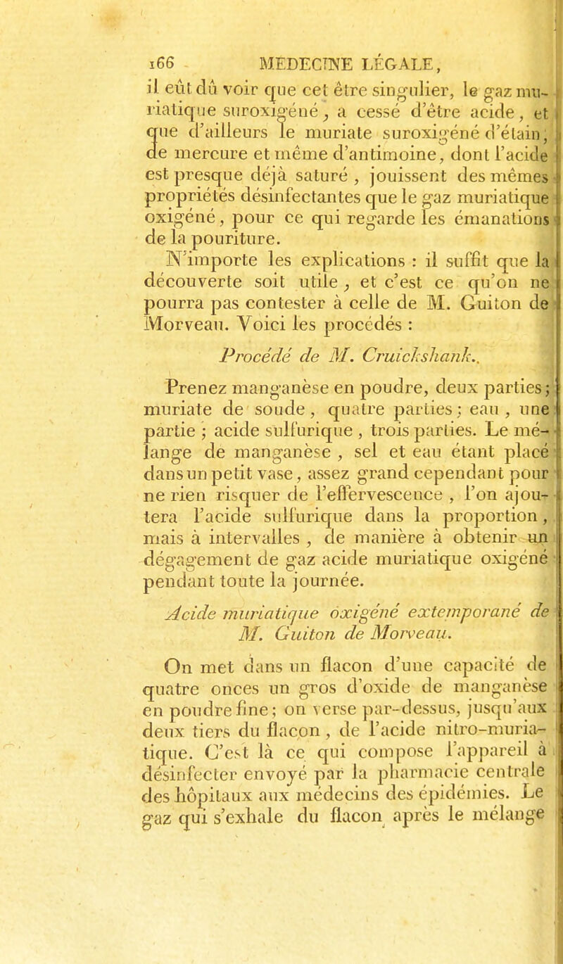 il eût dû voir que cet être singulier, le gaz mu- rialique suroxïpéué^ a cessé d'être acide, et que d'ailleurs le imiriate suroxigéné d'élain; de mercure et même d'antimoine, dont l'acide est presque déjà saturé, jouissent des mêmes propriétés désinfectantes que le gaz muriatique oxigéné, pour ce qui regarde les émanations de la pouriture. N'importe les explications : il suffit que la découverte soit utile, et c'est ce qu'on ne pourra pas contester à celle de M. Guiton de Morveau. Voici les procédés : Procédé de M. CruicJcshank.. Prenez manganèse en poudre, deux parties; muriate de soude, quatre parties; eau, ime partie ; acide sult'urique , trois parties. Le mé- lange de manganèse , sel et eau étant placé dans un petit vase, assez grand cependant pour ne rien risquer de l'effervescence , l'on ajou^ tera l'acide sullurique dans la proportion, mais à intervalles , de manière à obtenir un dégagement de gaz acide muriatique oxigéné pendant toute la journée. Acide muriatique oxigéné extejnporané de M. Guiton de Morveau. On met dans un flacon d'une capacité de quatre onces un gros d'oxide de manganèse en poudre fine ; on verse par-dessus, jusqu'aux deux tiers du flacon, de l'acide nitro-muria-- tique. C'est là ce qui compose l'appareil à', désinfecter envoyé par la pharmacie centrale des hôpitaux aux médecins des épidémies. Le gaz qui s'exhale du flacon après le mélange