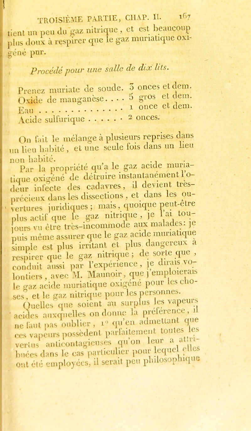 nent un peu du gaz nitrique , et est beaucoup pins douï à respirer que le gaz muriatique oxi- éné pur. , Procédé pour une salle de dix lits. Prenez muriate de soude. 3 onces etdem. Oxide de manganèse. ... 5 gros et cem. ^ . 1 once et dem. Acide sulturique • ^ onces. On Tait le mélange à plusieurs reprises clans i,n lieu liabité , et une seule fois dans un lieu non habité. . . Par la propriété qu'a le gaz acide muna- tiaue oxio-éné de détruire instantanément l o- deur infecte des cadavres, il devient tres- précienx dans les dissections , et dans les ou- vertures juridiques; mais, quoiqiie peut-être plus actif que le gaz nitrique , je 1 ai tou- ours vu être très-incommode aux malades: je puis même assurer que le gaz acide muriatique simple est plus irritant et plus^ dangereux a respirer que le gaz nitrique ; de sorte que , conduit aussi par l'expérience, je dirais vo- lontiers , avec M. Maunoir, que j emploierais le gaz acide muriatique oxigéne pour les clio- ses, et le gaz nitrique pour les oersonnes. Quelles que soient au surplus les vapeurs • acides auxquelles on domic la préférence, il ne faut pas oublier , i qu'en admettant que ces vapeurs possèdent parfaitement toutes es vertus anticontagieuses c[u on leur a at.u- buées dans le cas particulier pour l^q'^^^^f ont été employées, il serait peu plnlosonhique