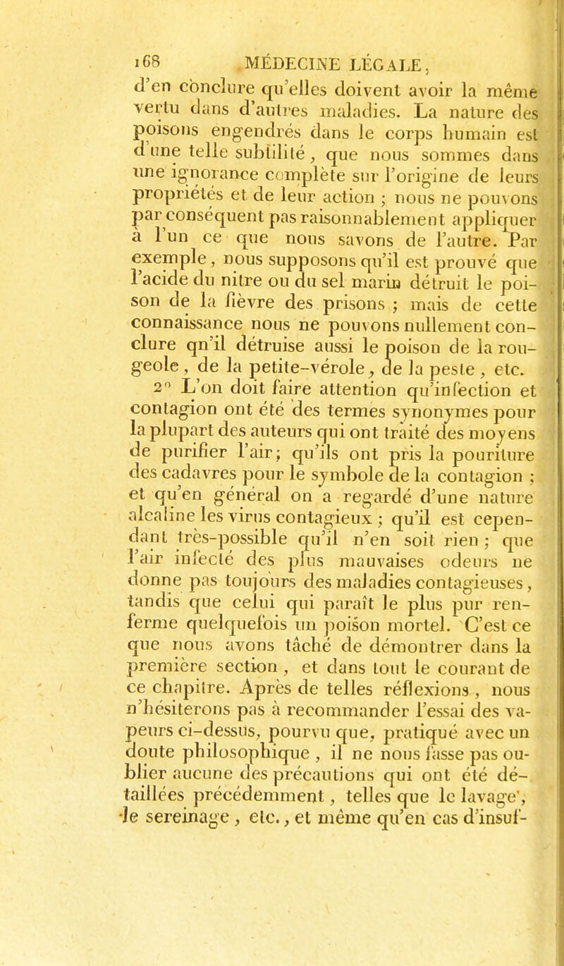 d'en conclure qu'elles doivent avoir la même vertu dans d'autres maladies. La nature des poisons engendrés dans le corps humain est d'une telle subtilité, que nous sommes dans ime ignorance complète sur l'origine de leurs propriétés et de leur action ; nous ne pouvons par conséquent pas raisonnablement appliquer â l'un ce que nous savons de l'autre. Par exemple , nous supposons qu'il est prouvé que l'acide du nitre ou du sel marin détruit le poi- son de la fièvre des prisons ; mais de cette connaissance nous ne pouvons nullement con- clure qn'il détruise aussi le poison de la rou- geole , de la petite-vérole^ de la pesle , etc. 2 L'on doit faire attention qu'infection et contagion ont été des termes synonymes pour la plupart des auteurs qui ont traité des moyens de purifier l'air; qu'ils ont pris la pouriture des cadavres pour le symbole de la contagion ; et qu'en général on a regardé d'une nature alcaline les virus contagieux ; qu'il est cepen- dant très-possible qu'il n'en soit rien ; que l'air infecté des plus mauvaises odeurs ne donne pas toujours des maladies contagieuses, tandis que celui qui paraît le plus pur ren- ferme quelquefois un jîoison mortel. C'est ce que nous avons tâché de démontrer dans la première section , et dans tout le courant de ce chapitre. Après de telles réflexions , nous n'hésiterons pas à recommander l'essai des va- peurs ci-dessus, pourvu que, pratiqué avec un doute philosophique , il ne nous fasse pas ou- blier aucune des précautions qui ont été dé- taillées précédemment, telles que le lavage', ■Je sereinage , etc., et même qu'en cas d'insul-