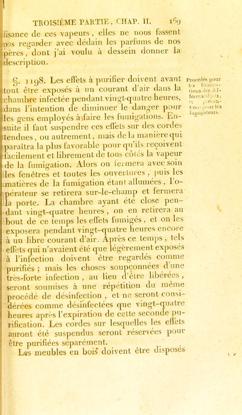 :;s;mce de ces vapeurs , elles ne nous Atssent ) s regarder avec dédain les parfums de nos pères, dont j'ai voulu à dessein donner la Liescription. ^ §. 1198. Les elFels à purifier doivent avant promiés pour Itnit êlre exposés à un courant d'air dans la /io.,>i.'ù's'Vf- rliambre infectée pendant vingt-quatre heures, !f ^'^J;;;^: ihuis l'intention de diniinuei^ le danger pour ton (. .irles !cs gens employés a faire les lumigalions. iin- suite il laut suspendre ces effets sur des cordes tendues, ou autrement, mais de la manière tpri paraîtra la plus favorable pour qu'ils reçoivent iacilement et librement de tous côics la vapeur 'n la fumigation. Alors on iermera avec soin s fenêtres et toutes les ouvertures , puis les (matières de la fumigation étanf allumées, l'o- ipérateur se retirera sur-le-champ et fermera ila porte. La chambre ayant été close pen- idant vingt-quatre heures, on en retirera au bout de ce temps les effets fumigés . et on les exposera pendant vingt-quatre heures encore à un libre courant d'air. Après ce temps , tels elFets qui n'avaient été que légèrement exposés à l'infection doivent être regardés comme purifiés ; mais les choses soupçonnées d'une très-forte infection , au lieu d'être libérées , seront soumises à une répétition du même procédé de désinfection , et ne seront consi- dérées comme désinfectées que vingt-quatre heures après l'expiration de cette seconde pu- rification. Les cordes sur lesquelles les elFets auront été suspendus seront réservées pour être purifiées séparément. L«s meubles en bois doivent être disposes