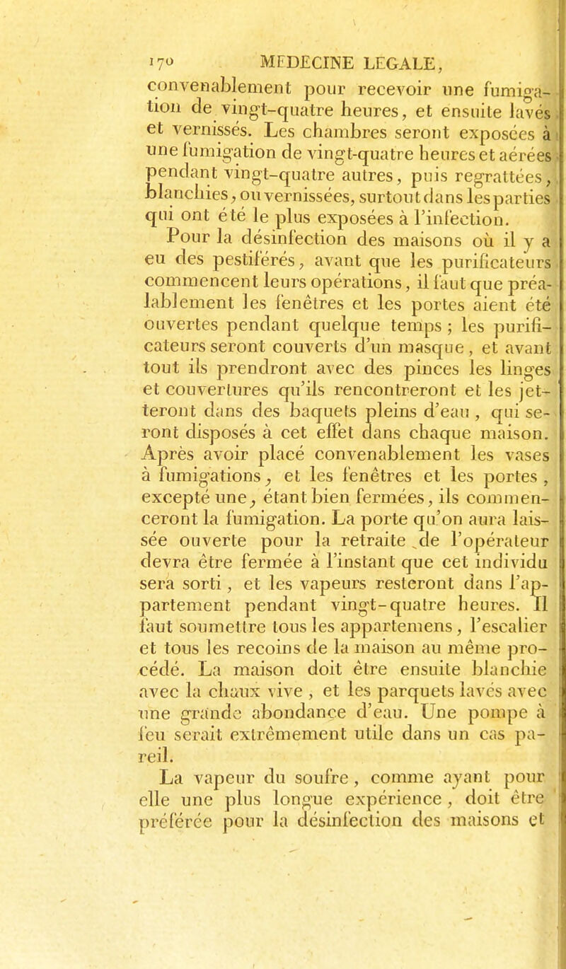 convenablement pour recevoir une fumiga-,- tion de ving-t-quatre heures, et ensuite lavési et vernissés. Les chambres seront exposées à» une fumig-ation de vingt-quatre heures et aérées^ pendant vingt-quatre autres, puis regrattées,;. blanchies ; ou vernissées, surtout dans les parties. qui ont été le plus exposées à l'inléction. Pour la désinfection des maisons oii il y a eu des pestiférés, avant que les purificateurs commencent leurs opérations, il faut que préa- lablement les fenêtres et les portes aient été ouvertes pendant quelque temps ; les purifi- cateurs seront couverts d'un masque, et avant tout ils prendront avec des pinces les linges et couvertures qu'ils rencontreront et les jet- teront dans des baquets pleins d'eau, qui se- ront disposés à cet elFet dans chaque maison. Après avoir placé conA^enablement les vases à fumig-ations, et les fenêtres et les portes , excepté une^ étant bien fermées, ils commen- ceront la fumigation. La porte qu'on aura lais- sée ouverte pour la retraite ^de l'opérateur devra être fermée à l'instant que cet individu sera sorti, et les vapeurs resteront dans l'ap- partement pendant vingt-quatre heures. Il faut soumettre tous les appartemens, l'escalier et tous les recoins de la maison au même pro- cédé. La maison doit être ensuite blanchie avec la clianx vive , et les parquets lavés avec xme grande abondance d'eau. Une pompe à feu serait extrêmement utile dans un cas pa- reil. La vapeur du soufre, comme ayant pour elle une plus longue expérience, doit être préférée pour la désinfection des maisons et