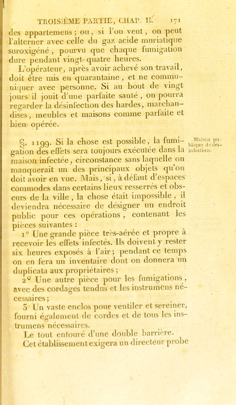 des appartemens ; on, si l'on vent, on peut l'alterner avec celle du gaz acide iiinriati(jue suroxig-éné , pourvu que chaque fumigation dure pendant vingt- quatre heures. L'opérateur, après avoir achevé son travail, doit être mis en quarantaine, et ne commu- nif^uer avec personne. Si au bout de vingt jours il jouit d'une parlaite santé , on pourra regarder la désinl'ection des hardes, marchan- dises , meubles et maisons comme parlaile et bieu' opérée. V §. 1199. Si la chose est possible, la fumi- gation des efFets sera toujours exécutée dans la infcciioLi. maison infectée; circonstance sans laquelle on manquerait un des principaux objets qu'on doit avoir en vue. Mais, si, à défeut d'espaces commodes dans certains lieux resserrés et obs- curs de la ville , la chose était impossible , il deviendra nécessaire de désigner nn endroit public pour ces opérations , contenant les pièces suivantes : 1 Une grande pièce très-aérée et propre à recevoir les effets infectés. Ils doivent y rester six heures exposés à l'air ; pendant ce temps on en fera un inventaire dont on donnera un duplicata aux propriétaires ; 2^ Une autre pièce pour les fumigations , avec des cordages tendus et les instrumens né- cessaires; 5 Un vaste enclos pour ventiler et sereiner, fourni également de cordes et de tous les ins- trumens nécessaires. Le tout entouré d'une double barrière. Cet établissement exigera un directeur probe