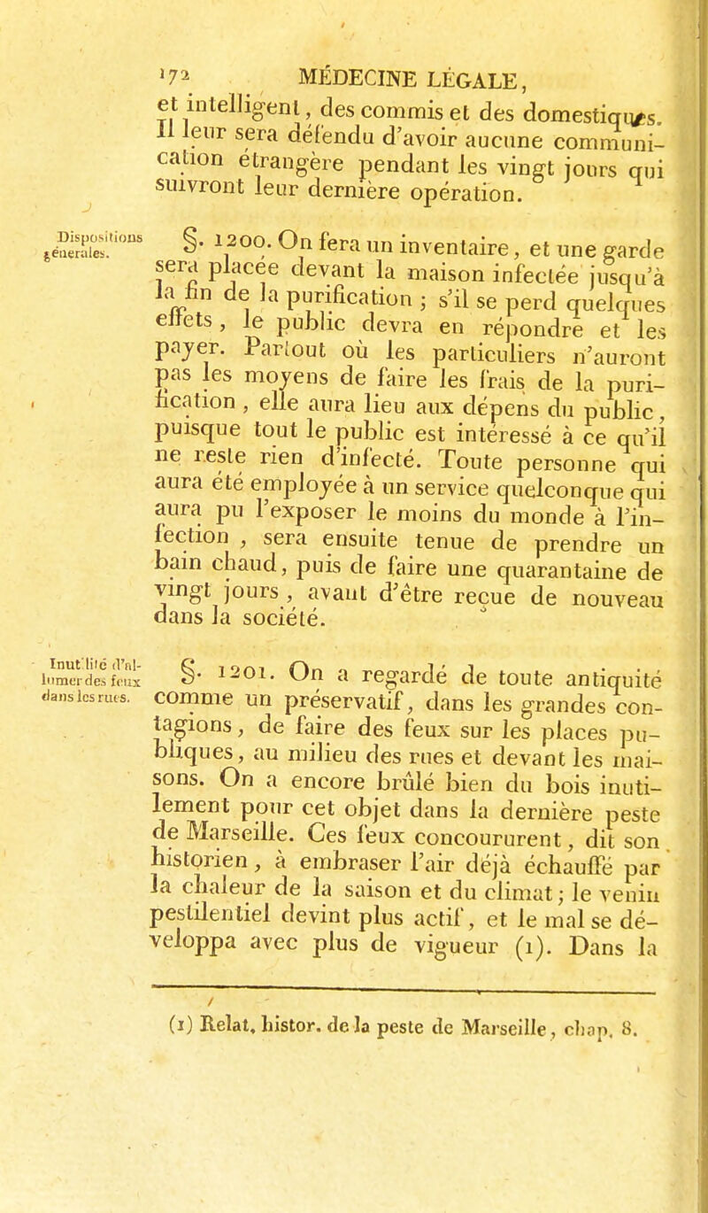 et intelligenl, des commis et des domestiqq/;s 11 leur sera défendu d'avoir aucune comnîuni- cation étrangère pendant les vinfft jours qui suivront leur dernière opération. ,é?œ.'' §• On fera un inventaire, et une garde sera placée devant la maison infeclée jusqu'à Ja lin de h purification ; s'il se perd quelques elîets, le public devra en répondre et les pajer. Pariout où les particuliers n'auront pas les moyens de faire les frais de la puri- fication , elle aura lieu aux dépens du public, puisque tout le public est intéressé à ce qu'il ne reste rien d'infecté. Toute personne qui aura été employée à un service quelconque qui aura pu l'exposer le moins du monde à Tin- jection , sera ensuite tenue de prendre un bain chaud, puis de faire une quarantaine de vingt jours , avant d^être reçue de nouveau dans la société. iM^Tie^fLix §• C)n a regardé de toute antiquité dans les nus. commc Un préscrvatif, dans les grandes con- tagions , de faire des feux sur les places pu- bliques, au milieu des rues et devant les mai- sons. On a encore brûlé bien du bois inuti- lement pour cet objet dans la dernière peste de Marseille. Ces feux concoururent, dit son historien, à embraser l'air déjà échauffé par la chaleur de la saison et du climat ; le venia pestilentiel devint plus actif, et le mal se dé- veloppa avec plus de vigueur (i). Dans la