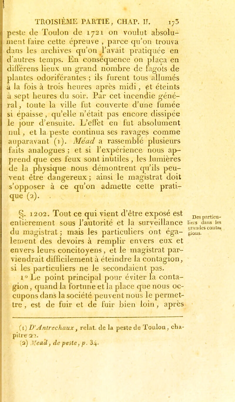 peste de Toulon de 1721 on voulut absolu- ment faire cette épreuve , parce qu'on trouva dans les archives qu'on l'avait pratiquée en d'autres temps. En conséquence on plaça en différens lieux un grand nombre de fagols de plantes odoriférantes ; ils furent tous allumés à la fois à trois heures après midi, él éteints à sept heures du soir. Par cet incendie géné- ral, toute la ville fut couverte d'une fumée si épaisse, qu'elle n'était pas encore dissipée le jour d'ensuite. L'effet en fut absolument nul, et la peste continua ses ravages comme auparavant (i). Méad a rassemblé plusieurs faits analogues ; et si l'expérience nous ap- prend que ces feux sont inutiles, les lumières de la physique nous démontrent qu'ils peu- vent être dangereux ; ainsi le magistrat doit s'opposer à ce qu'on admette cette prati- que (2). . • §. 1202. Tout ce qui vient d'être exposé est Despnrtica- entièrement sous l'autorité et la surveillance liets^daus les du magistrat ; mais les particuliers ont éga- glouL'^*'''^^ leinent des devoirs à remplir envers eux et envers leurs concitoyens, et le magistrat par- viendrait difficilement à éteindre la contagion, si les particuliers ne le secondaient pas. 1 Le point principal pour éviter la conta- gion , quand la fortune et la place que nous oc- cupons dans la société peuvent nous le permet- tre , est de fuir et de fuir bien loin, après Cl) D'Anlrechaux, relat. de la peste de Toulon, cha- pilre 2T. (2) ,\icad, de peste, p. 34-