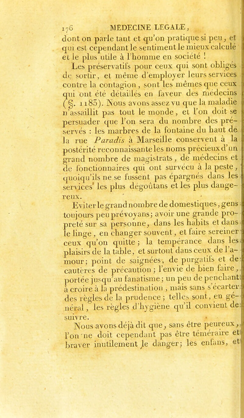 dont on parle tant et qu'on pratique si peu eî qui esl cependant le sentiment le mieux calculé 1 et le plus utile à l'homme en société ! Les préservatil's pour ceux qui sont obligés ; de sortir, et même d'employer leurs services : contre la contagion , sont les mêmes que ceux 1 qui ont été délaiilés en faveur des médecins ( §. 1185), Nous avons assez vu que la maladie 1 n'assaillit pas tout le monde, et l'on doit se persuader que l'on sera du nombre des pré- \ servés : les marbres de la fontaine du haut de la rue Paradis à Marseille conservent à la postérité reconnaissanteles noms précieuxd'un grand nombre de magistrats, de médecins et. de fonctionnaires qui ont survécu à la peste, quoiqu'ils ne se fussent pas épargnés dans les services' les plus dégoûtans et les plus dange- reux. Eviter le grand nombre de domestiques, gens I toujours peuprévojans; avoir une grande pro- preté sur sa personne^ dans les habits et dans; le linge , en changer souvent, et faire sereiner' ceux qu'on quitte; la tempérance dans lesi plaisirs de la table, et surtout dans ceux de l'a- mour; point de saignées, de purgatifs et de: cautères de précaution ; l'envie de bien taire,, portée jusqu'au fanatisme; un peu depenchanti à croire à la prédestination , mais sans s'écartev. des règles de la prudence ; telles sont, en gé- néral, les règles d'hygiène qu'il convient de; suivre. Nous avons déjà dit que^, sans être peureux,, l'on-ne doit cependant pas être téméraire et braver inutilement le danger; lès enfans, et
