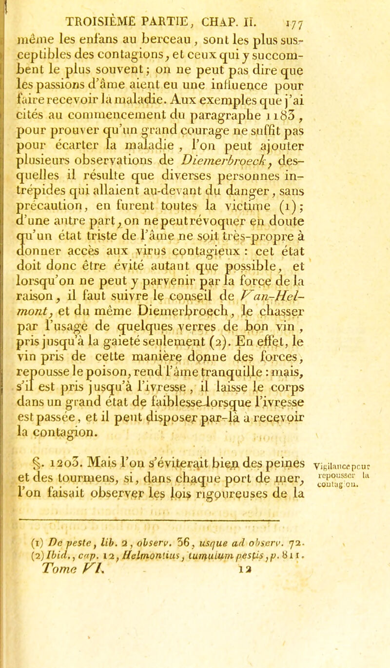 même les enfans au berceau , sont les plus sus- ceptibles des contagions^ et ceux qui j succom- bent le plus souvent ; on ne peut pas dire que les passions d'âme aient eu une influence pour faire recevoir la maladie. Aux exemples que j'ai cités au commencement du paragraphe ii83 , pour prouver qu'un grand courage ne suffît pas pour écarter la maladie , l'on peut ajouter plusieurs observations de Diemerbroeck, des- quelles il résulte que diverses personnes in- trépides qui allaient au-devant du danger, sans précaution, en furent toutes la victime (1); a une antre part;, on ne peut révoquer en doute qu'un état triste de l'âme ne soit très-propre à donner accès aux virus contagieux : cet état doit donc être évité autant que possible, et lorsqu'on ne peut y parvenir par la force de la raison, il faut suivre le conseil de Van-Hel- mont, et du même Diemerbroecli, le chasser par l'usage de quelques verres de bon vin , pris jusqu'à la gaieté seulement (2). En efïçt, le vin pris de cette manière donne des forces, repousse le poison, rend l'âme tranquille : mais, s'il est pris jusqu'à l'ivresse , il laisse le corps dans un grand état de faiblesseiprsque l'ivresse est passée, et il peut disposer par-là a recevoir la contafrion. §. i2o3. Mais l'on s'éviterait bieja des peines vifiiianccpcur et des tourmens, si, dans chague port de mer, ^cpo^sscr ui 1 on taisait observer les loi^ rigoureuses de la (1) De peste, lib. 2, ohserv. 56, usque ad ohserv. 72. (2) Ibid., cap. 12, Helmonlius, turnui^vi pestis,p. 811 • Tome VL 13