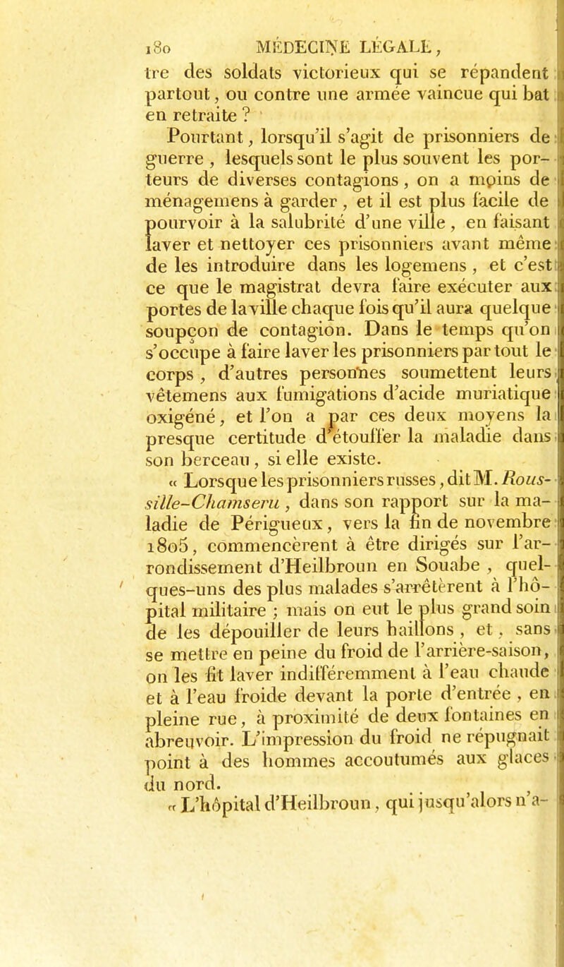 Ire des soldats victorieux qui se répandent partout, ou contre une armée vaincue qui bat en retraite ? Pourtant, lorsqu'il s'agit de prisonniers de guerre , lesquels sont le plus souvent les por- teurs de diverses contagions, on a mpins de ménagemens à garder , et il est plus facile de Ïjourvoir à la salubrité d'une ville , en faisant aver et nettoyer ces prisonniers avant même de les introduire dans les logemens , et c'est ce que le magistrat devra faire exécuter aux portes de la ville chaque fois qu'il aura quelque soupçon de contagion. Dans le temps qu'on s'occupe à faire laveries prisonniers par tout le corps , d'autres personlaes soumettent leurs vêtemens aux fumigations d'acide muriatique |( oxigéné, et l'on a par ces deux moyens la presque certitude d étouffer la maladie dans son berceau , si elle existe. « Lorsque les prisonniers russes, dit M. Rous- sille-Chamseni, dans son rapport sur la ma- ladie de Périgueux, vers la èn de novembre : i8o5, commencèrent à être dirigés sur l'ar-- rondissement d'Heilbroun en Souabe , quel- ques-uns des plus malades s'arrêtèrent à l'hô-- pital militaire ; mais on eut le plus grand soin i de les dépouiller de leurs haillons , et, sans, se mettre en peine du froid de l'arrière-saison, on les fit laver indifféremment à l'eau chaude et à l'eau froide devant la porte d'entrée , em pleine rue, à proximité de deux fontaines eni abreuvoir. L'impression du froid ne répugnait ; point à des hommes accoutumés aux glaces i du nord. ^ n L'hôpital d'Heilbroun, qui jusqu'alors n a-