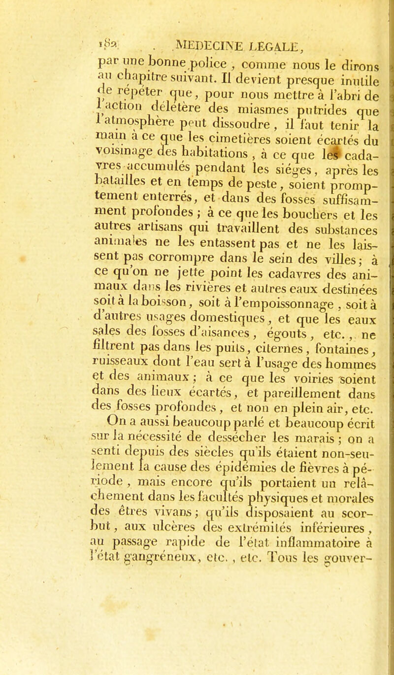 ii^^-: . MEDliCINE LEGALE, par une bonne police , comme nous le dirons au chapitre suivant. Il devient presque inutile de repéter cjue, pour nous mettre à l'abri de 1 action délétère des miasmes putrides que 1 atmosphère peut dissoudre , il l'aut tenir la mam a ce que les cimetières soient écartés du voisinage des habitations , à ce que iS cada- vres accumulés pendant les sièges , après les halaïUes et en temps de peste, soient promp- tement enterrés, et dans des fosses suffisam- ment profondes ; à ce que les bouchers et les autres artisans qui travaillent des substances animales ne les entassent pas et ne les lais- sent pas corrompre dans le sein des villes, à ce qu'on ne jette point les cadavres des ani- maux dans les rivières et autres eaux destinées soit à la boisson, soit àTempoissonnage , soit à d'autres usages domestiques , et que les eaux sales des fosses d'aisances , égouts , etc., ne filtrent pas dans les puits, citernes, fontaines, ruisseaux dont l'eau sert à l'usage des hommes et des animaux ; à ce que les voiries soient dans des lieux écartés, et pareillement dans des fosses profondes , et non en plein air, etc. On a aussi beaucoup parlé et beaucoup écrit sur la nécessité de dessécher les marais ; on a senti depuis des siècles qu'ils étaient non-seu- lement la cause des épidémies de fièvres à pé- riode , mais encore qu'ils portaient un relâ- chement dans les facultés physiques et morales des êtres vivans ; qu'ils disposaient au scor- but , aux ulcères des extrémités inférieures , au passage rapide de l'élat inflammatoire à l'état gangréneux, etc. , etc. Tous les gouver-