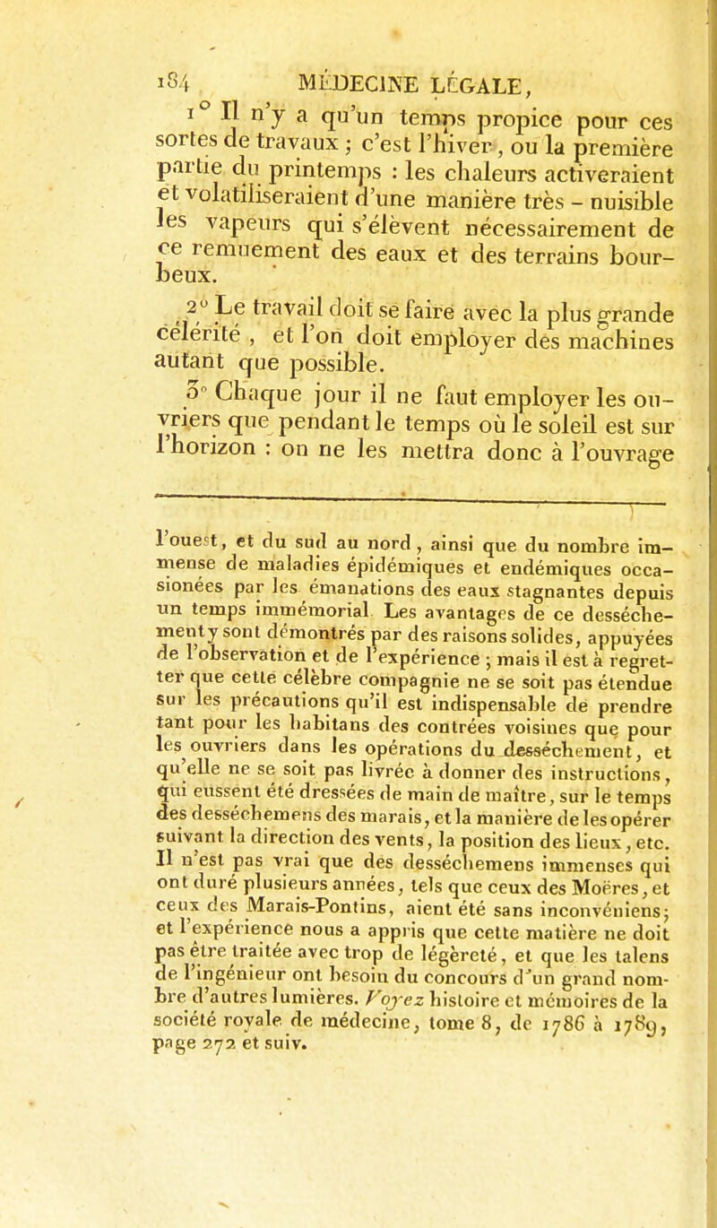 ^° Ç '^ ^ temps propice pour ces sortes de travaux ; c'est l'hiver, ou la première partie du printemps : les chaleurs activeraient et volatiliseraient d'une manière très - nuisible les vapeurs qui s'élèvent nécessairement de ce remuement des eaux et des terrains bour- beux. 2 Le travail doit se faire avec la plus grande célérité , et l'on doit employer des machines autant que possible. o'- Chaque jour il ne faut employer les ou- vriers que pendant le temps où le soleil est sur l'horizon : on ne les mettra donc à l'ouvrage l'ouest, et du su(l au nord , ainsi que du nombre im- mense de maladies épidémiques et endémiques occa- sionées par les émanations des eaux stagnantes depuis un temps immémorial. Les avantages de ce desséclie- menty sont démontrés par des raisons solides, appuyées de l'observation et de l'expérience ; mais il est à regret- ter que cette célèbre compagnie ne se soit pas étendue sur les précautions qu'il est indispensable de prendre tant pmir les babitans des contrées voisines que pour les ouvriers dans les opérations du dessèchement, et qu'elle ne se soit pas livrée à donner des instructions, qui eussent été dressées de main de maître, sur le temps des desséchemens des marais, et la manière delesopérer suivant la direction des vents, la position des lieux, etc. Il n'est pas vrai que des desséchemens immenses qui ont duré plusieurs anrées, tels que ceux des Moëres, et ceux des Marais-Pontins, aient été sans inconvéniens; et l'expérience nous a appi is que cette matière ne doit pas être traitée avec trop de légèreté, et que les lalens de l'ingénieur ont besoin du concours d'un grand nom- bre d'autres lumières, ^oje^ histoire et mémoires de la société royale de médecine, tome 8, de 1786 à 1789, page 272 et suiv.