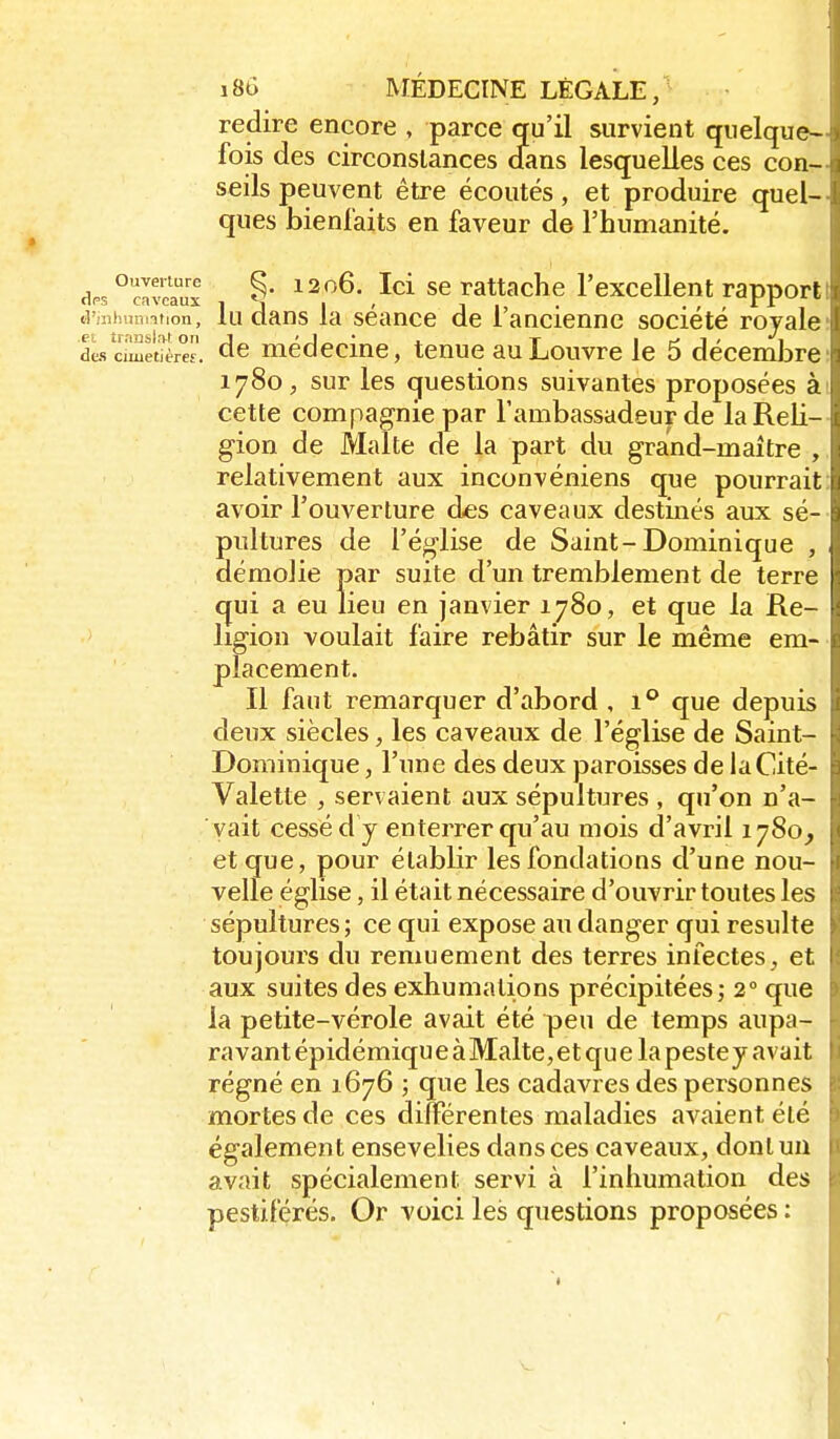 redire encore , parce qu'il survient quelque- fois des circonstances d!ans lesquelles ces con- seils peuvent être écoutés, et produire quel- ques bienfaits en faveur de l'humanité. dps°clvcaux ^206. Ici se rattache l'excellent rapport lu dans la séance de l'ancienne société rojale dLs cimetîère. ^6 médccine, tenue au Louvre le 5 décembre 1780, sur les questions suivantes proposées à cette compagnie par l'ambassadeur de la Reli- gion de Malte de la part du grand-maître , relativement aux inconvéniens que pourrait avoir l'ouverture des caveaux destinés aux sé- pultures de l'église de Saint-Dominique , démolie par suite d'un tremblement de terre cjui a eu lieu en janvier 1780, et que la Re- ligion voulait faire rebâtir sur le même em- placement. Il faut remarquer d'abord , 1** que depuis deux siècles, les caveaux de l'église de Saint- Dominique , l'une des deux paroisses de laCité- Valette , servaient aux sépultures , qu'on n'a- vait cessé d y enterrer qu'au mois d'avril 1780, et que, pour établir les fondations d'une nou- velle église, il était nécessaire d'ouvrir toutes les sépultures ; ce qui expose au danger qui resuite toujours du remuement des terres infectes, et aux suites des exhumations précipitées; 2° que la petite-vérole avait été peu de temps aupa- ravant épidémiqu e à Malte, et qu e la peste y avait régné en 1676 ; que les cadavres des personnes mortes de ces dilFérentes maladies avaient été également ensevelies dans ces caveaux, dont un avait spécialement servi à l'inhumation des pestiférés. Or voici les questions proposées :