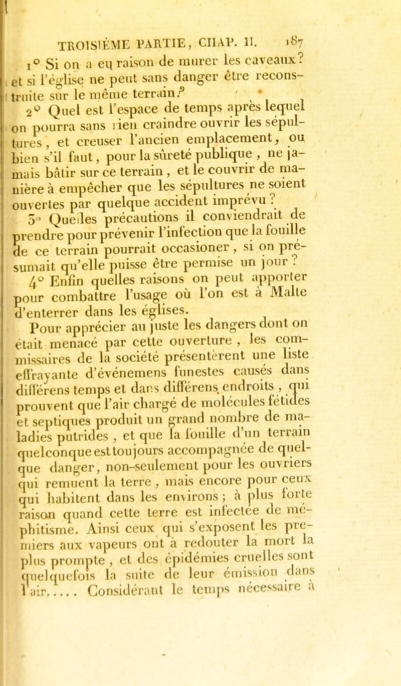 TROISIÈME PARTIE, CIIAP. II. 187 Si on a eu raison de murer les caveaux? l et si l'église ne peut sans danger être recons- li truite sur le même terrain.'^ ' 2^ Quel est l'espace de temps après lequel ron pourra sans rien craindre ouvrir les sépul- tures , et creuser l'ancien emplacement, ou bien s'il faut, pour la sûreté publique , ne ja- mais bâtir sur ce terrain, et le couvrir de ma- nière à empêcher que les sépultures ne soient ouvertes par quelque accident imprévu ? -, 3 Quelles précautions il conviendrait de prendre pour prévenir l'infection que la fouille de ce terrain pourrait occasioner , si on pré- sumait qu'elle puisse être permise un jour? 4.<^ Enfin quelles raisons on peut apporter pour combattre l'usage où l'on est à Malte d'enterrer dans les églises. Pour apprécier au juste les dangers dont on était menacé par cette ouverture , les com- missaires de la société présentèrent une liste effrayante d'événemens funestes causés dans diiférens temps et dans differens. endroits , qui prouvent que l'air chargé de molécules fétides et sep tiques produit un grand nombre de ma- . ladies putrides , et que la fouille d'un terrain quelconque est toujours accompagnée de quel- que danger, non-seulement pour les ouvriers qui remuent la terre , mais encore pour ceux qui habitent dans les environs ; à plus lorte raison quand cette terre est infectée de mé- phitisme. Ainsi ceux qui s'exposent les pre- miers aux vapeurs ont à redouter la mort la plus prompte , et des épidémies cruelles sont quelquefois la suite de leur émission dans Vair Considérant le temps nécessaire a