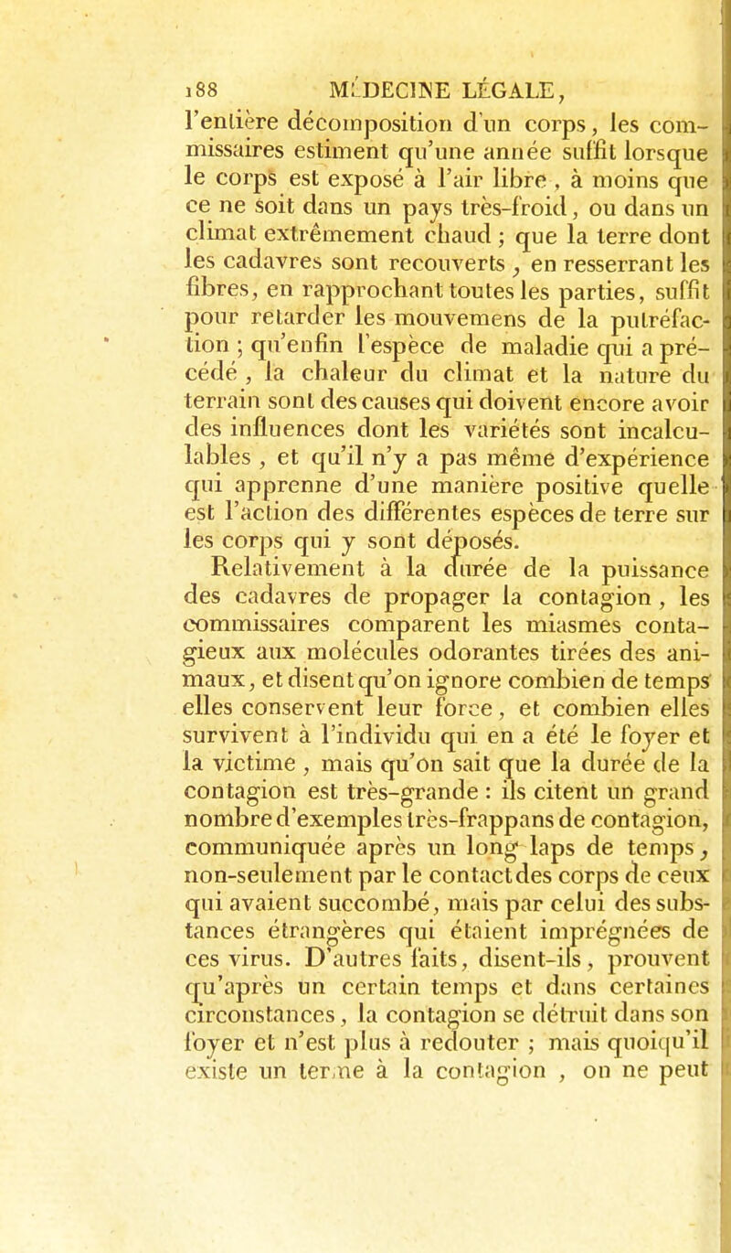 l'enlière décomposition d'un corps, les com- missaires estiment qu'une année suffit lorsque le corps est exposé à l'air libre , à moins que ce ne soit dans un pays très-froid, ou dans un climat extrêmement chaud ; que la terre dont les cadavres sont recouverts , en resserrant les fibres, en rapprochant toutes les parties, suffît pour retarder les mouvemens de la putréfac- tion ; qu'enfin l'espèce de maladie qui a pré- cédé , la chaleur du climat et la nature du terrain sont des causes qui doivent encore avoir des influences dont les variétés sont incalcu- lables , et qu'il n'y a pas même d'expérience c[ui apprenne d'une manière positive quelle est l'action des différentes espèces de terre sur les corps qui y sont déposés. Relativement à la cfurée de la puissance des cadavres de propager la contagion, les commissaires comparent les miasmes conta- gieux aux molécules odorantes tirées des ani- maux, et disent qu'on ignore combien de temps^ elles conservent leur force, et combien elles survivent à l'individu qui en a été le foyer et la victime , mais qu'on sait que la durée de la contagion est très-grande : ils citent un grand nombre d'exemples Irès-frappans de contagion, communiquée après un long laps de temps, non-seulement par le contact des corps de ceux qui avaient succombé, mais par celui des subs- tances étrangères qui étaient imprégnées de ces virus. D'autres faits, disent-ils, prouvent qu'après un certain temps et dans certaines circonstances, la contagion se détruit dans son foyer et n'est plus à redouter ; mais quoiqu'il existe un ler.ne à la contagion , on ne peut
