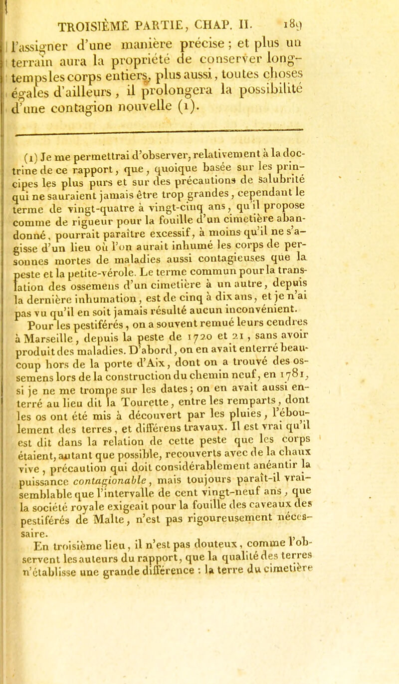 I l'assigner d'une manière précise ; et plus un I terrain aura la propriété de conserver long- : tempsles corps entiers, plus aussi, toutes choses , égales d'ailleurs , il prolongera la possibilité . d'une contagion nouvelle (1). (i) Je me permettrai d'observer, relativement à la doc- trine de ce rapport, que , quoique basée sur les prin- cipes les plus purs et sur des précautions de Salubrité qui ne sauraient jamais être trop grandes, cependant le terme de vingt-quatre à vingt-cinq ans, qu'il propose comme de rigueur pour la fouille d'un cimetière aban- donné, pourrait paraître excessif, à moins qu'il ne s'a- gisse d'un lieu où l'un aurait inbumé les corps de per- sonnes mortes de maladies aussi contagieuses que la peste et la petite-vérole. Le terme commun pour la trans- lation des ossemens d'un cimetière à un autre, depuis la dernière inbumation, est de cinq à dix ans, et je n'ai pas vu qu'il en soit jamais résulté aucun inconvénient. Pour les pestiférés, on a souvent remué leurs cendres à Marsedle, depuis la peste de 1720 et 21, sans avoir produit des maladies. D'abord, on en avait enterré beau- coup bors de la porte d'Aix, dont on a trouvé des os- semens lors de la construction du cbemin neuf, en 1781, si je ne me trompe sur les dates; on en avait aussi en- terré au lieu dit la Tourette, entre les remparts, dont les os ont été mis à découvert par les pluies, l'ébou- lement des terres, et difFérens travaux. Il est vrai qu'il est dit dans la relation de cette peste que les corps étaient, agitant que possible, recouverts avec de la cbaux vive , précaution qui doit considérablement anéantir la puissance contat^ionable , mais toujours paraît-il vrai- semblable que l'intervalle de cent vingt-neuf ans, que la société royale exigeait pour la fouille des caveaux des pestiférés de Malte, n'est pas rigoureusement néces- saire. ^ En troisième lieu, il n'est pas douteux, comme 1 ob- servent les auteurs du rapport, que la qualité des terres n'établisse une grande dilFcrence : la terre du cimetière