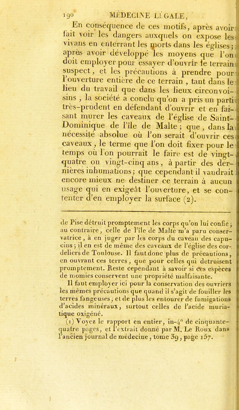 En conséquence de ces motifs, après avoir l'ait voir les dangers auxquels on expose les vivans en enterrant les morts dans les églises; après avoir développé les moyens que l'on doit employer pour essayer d'ouvrir le terrain suspect, et les précautions à prendre pour Touverture entière de ce terrain , tant dans le lieu du travail que dans les lieux circonvoi- sins , la société a conclu qu'on a pris un parti très-prudent en défendant d'ouvrir et en fai- sant murer les caveaux de l'église de Saint- Dominique de l'île de Malte ; que , dans la nécessité absolue où l'on serait d'ouvrir ces caveaux^ le terme que l'on doit fixer pour le J temps où l'on pourrait le faire est de vingt-J quatre ou vingt-cinq ans , à partir des der-1 nières inhumations ; que cependant il vaudrait ! i encore mieux ne destiner ce terrain à aucun usage qui en exigeât l'ouverture, et se con- i tenter d'en employer la surface (2). de Pise détruit promptement les corps qu'on lui confie ; au contraire, celle de l'île de Malte m'a paru conser- vatrice , à en juger par les corps du caveau des capu- I cins ; il en est de même des caveaux de l'église des cor- 1 deliersde Toulouse. Il faut donc plus de précautions, s en ouvrant ces terres , que pour celles qui détruisent promptement. Reste cependant à savoir si ces espèces ] de niomies conservent une propriété malfaisante. Il faut employer ici pour la conservation des ouvriers I les mêmes précautions que quand il s'agit de fouiller les 1 terres fangeuses,' elde plus les entourer de fumigations i d'acides minéraux, surtout celles de l'acide muria- ■ tique oxigéué. (1) Voyez le rapport en entier, m-4 de cinquante- ; quatre pages, et l'extrait donné par M. Le Roux dan» I l'ancien journal de médecine, lome 3g, page 157.